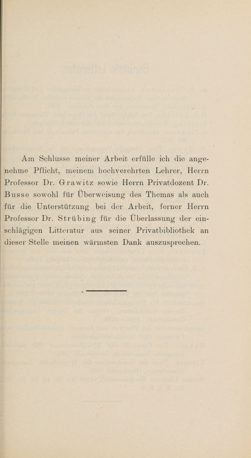 Am Schlüsse meiner Arbeit erfülle ich die ange¬ nehme Pflicht, meinem hochverehrten Lehrer, Herrn Professor Dr. Grrawitz sowie Herrn Privatdozent Dr. Busse sowohl für Überweisung des Themas als auch für die Unterstützung bei der Arbeit, ferner Herrn Professor Dr. S trüb in g für die Überlassung der ein¬ schlägigen Litteratur aus seiner Privatbibliothek an dieser Stelle meinen wärmsten Dank auszusprechen.