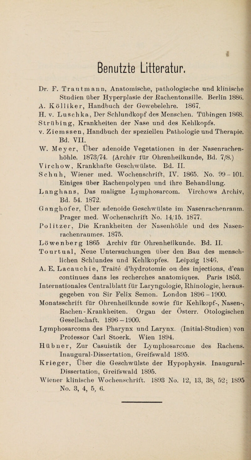 Benutzte Litteratur. Dr. F. Trantmann, Anatomische, pathologische und klinische Studien über Hyperplasie der Rachentonsille. Berlin 1886. A. Kölliker, Handbuch der Gewebelehre. 1867. H. v. Luschka, Der Schlundkopf des Menschen. Tübingen 1868. Strübing, Krankheiten der Nase und des Kehlkopfs. v. Ziemssen, Handbuch der speziellen Pathologie und Therapie. Bd. VII. W. Meyer, Über adenoide Vegetationen in der Nasenrachen- höhle. 1873/74. (Archiv für Ohrenheilkunde, Bd. 7/8.) Vircliow, Krankhafte Geschwülste. Bd. II. Schuh, Wiener med. Wochenschrift, IV. 1865. No. 99-101. Einiges über Rachenpolypen und ihre Behandlung. Langhans, Das maligne Lymphosarcom. Virchows Archiv, Bd. 54. 1872. Gnnghofer, Über adenoide Geschwülste im Nasenrachenraum. Prager med. Wochenschrift No. 14/15. 1877. Politzer, Die Krankheiten der Nasenhöhle und des Nasen¬ rachenraumes. 1875. Löwenberg 1865 Archiv für Ohrenheilkunde. Bd. II. Tourtual, Neue Untersuchungen über den Bau des mensch¬ lichen Schlundes und Kehlkopfes. Leipzig 1846. A. E. Lacauch i e, Tratte d’hydrotomie ou des injections, d’eau continues dans les recherches anatomiques. Paris 1853. Internationales Centralblatt für Laryngologie, Rhinologie, heraus¬ gegeben von Sir Felix Semon. London 1896-1900. Monatsschrift für Ohrenheilkunde sowie für Kehlkopf-, Nasen-, Rachen-Krankheiten. Organ der Osterr. Otologischen Gesellschaft. 1896 —1900. Lymphosarcoma des Pharynx und Larynx. (Initial-Studien) von Professor Carl Stoerk. Wien 1894. Hübner, Zur Casuistik der Lymphosarcome des Rachens. Inaugural-Dissertation, Greifswald 1895. Krieger, Über die Geschwülste der Hypophysis. Inaugural- Dissertation, Greifswald 1895. Wiener klinische Wochenschrift. 1893 No. 12, 13, 38, 52; 1S95 No. 3, 4, 5, 6.