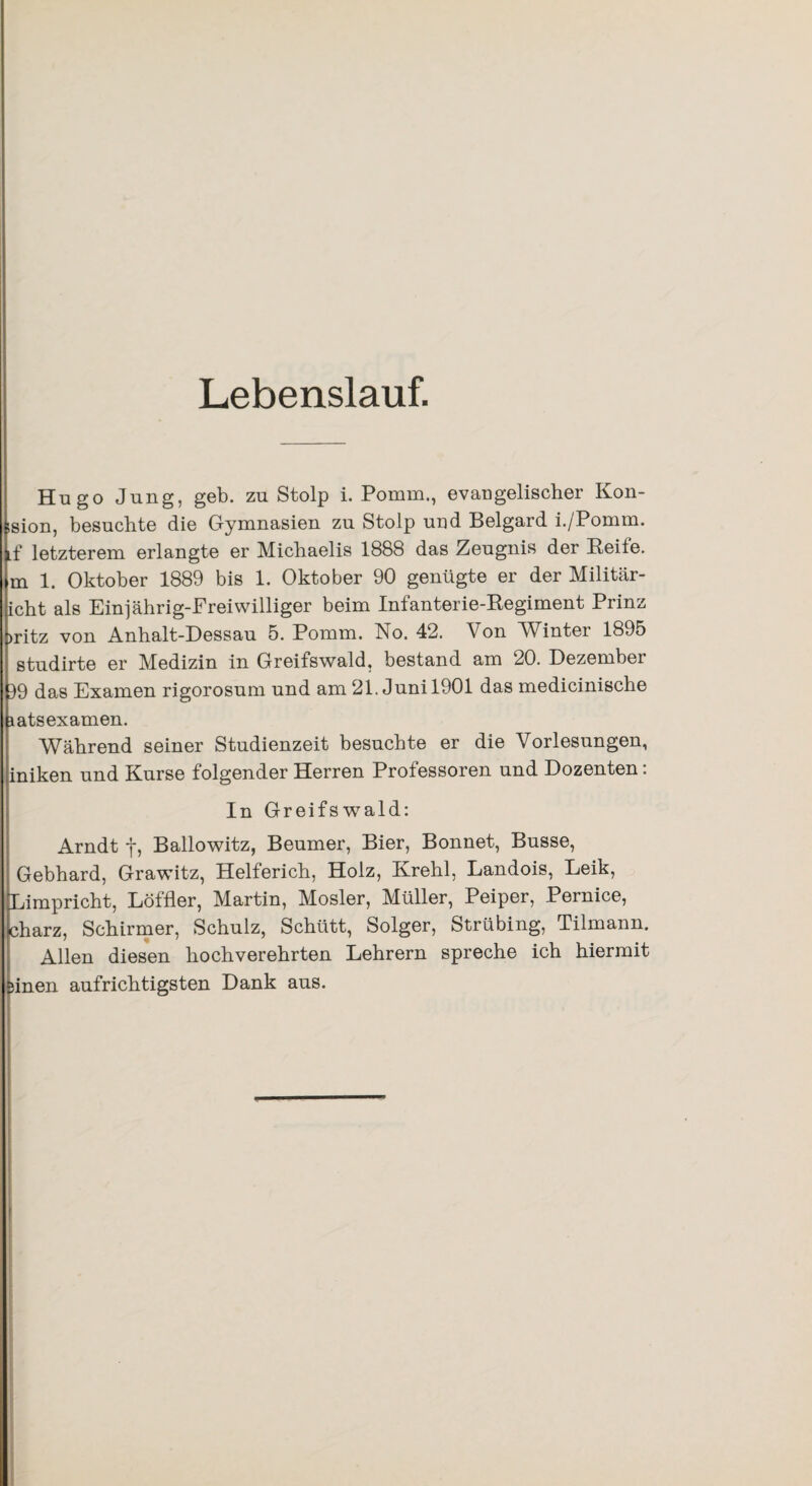 Lebenslauf. Hugo Jung, geb. zu Stolp i. Pomm., evangelischer Kon- ision, besuchte die Gymnasien zu Stolp und Belgard i./Pomm. Lf letzterem erlangte er Michaelis 1888 das Zeugnis der Reife, m 1. Oktober 1889 bis 1. Oktober 90 genügte er der Militär- icht als Einjahrig-Freiwilliger beim Infanterie-Regiment Prinz >ritz von Anhalt-Dessau 5. Pomm. No. 42. Von Winter 1895 studirte er Medizin in Greifswald, bestand am 20. Dezembei 19 das Examen rigorosum und am 21. Juni 1901 das medicinische patsexamen. Während seiner Studienzeit besuchte er die Vorlesungen, iniken und Kurse folgender Herren Professoren und Dozenten: In Greifswald: Arndt f, Ballowitz, Beumer, Bier, Bonnet, Busse, Gebhard, Grawitz, Helferich, Holz, Krehl, Landois, Leik, Limpricht, Löffler, Martin, Mosler, Müller, Peiper, Pernice, charz, Schirmer, Schulz, Schütt, Solger, Strübing, Tilmann. Allen diesen hochverehrten Lehrern spreche ich hiermit Binen aufrichtigsten Dank aus.