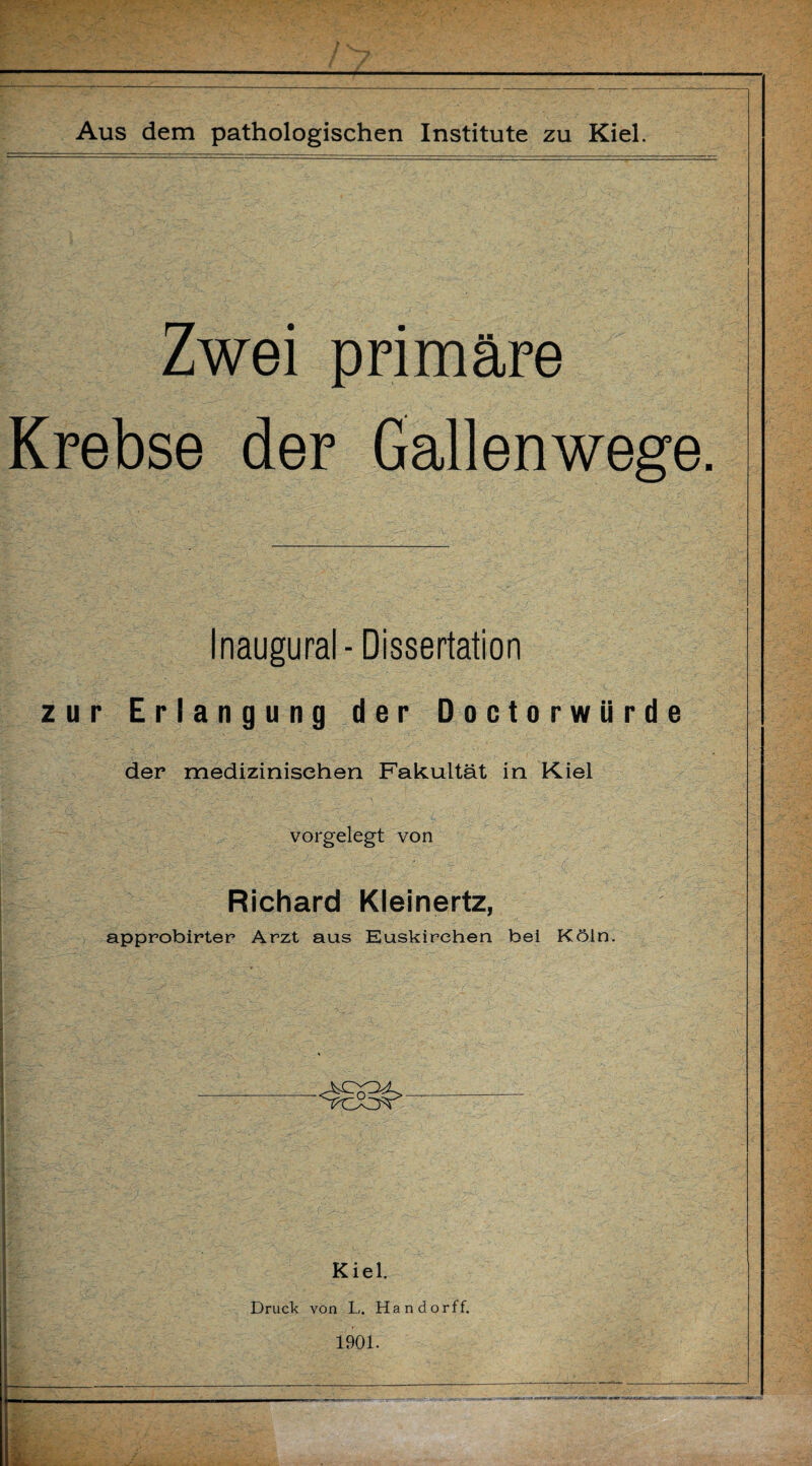 Zwei primäre Krebse der Gallenwege. Inaugural- Dissertation zur Erlangung der Doctorwürde der medizinischen Fakultät in Kiel vorgelegt von Richard Kleinertz, approbirter Arzt aus Euskirchen bei Köln. Kiel. Druck von L. Handorff. 1901.