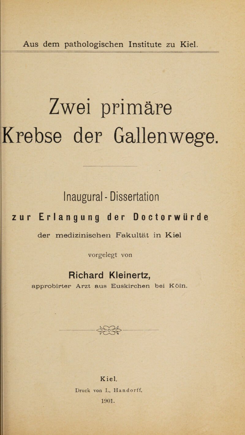 Zwei primäre Krebse der Gallenwege. Inaugural- Dissertation zur Erlangung der Doctorwiirde der medizinischen Fakultät in Kiel vorgelegt von Richard Kleinertz, approbirter Arzt aus Euskirchen bei Köln. Kiel. Druck von L. Handorff. 1901.