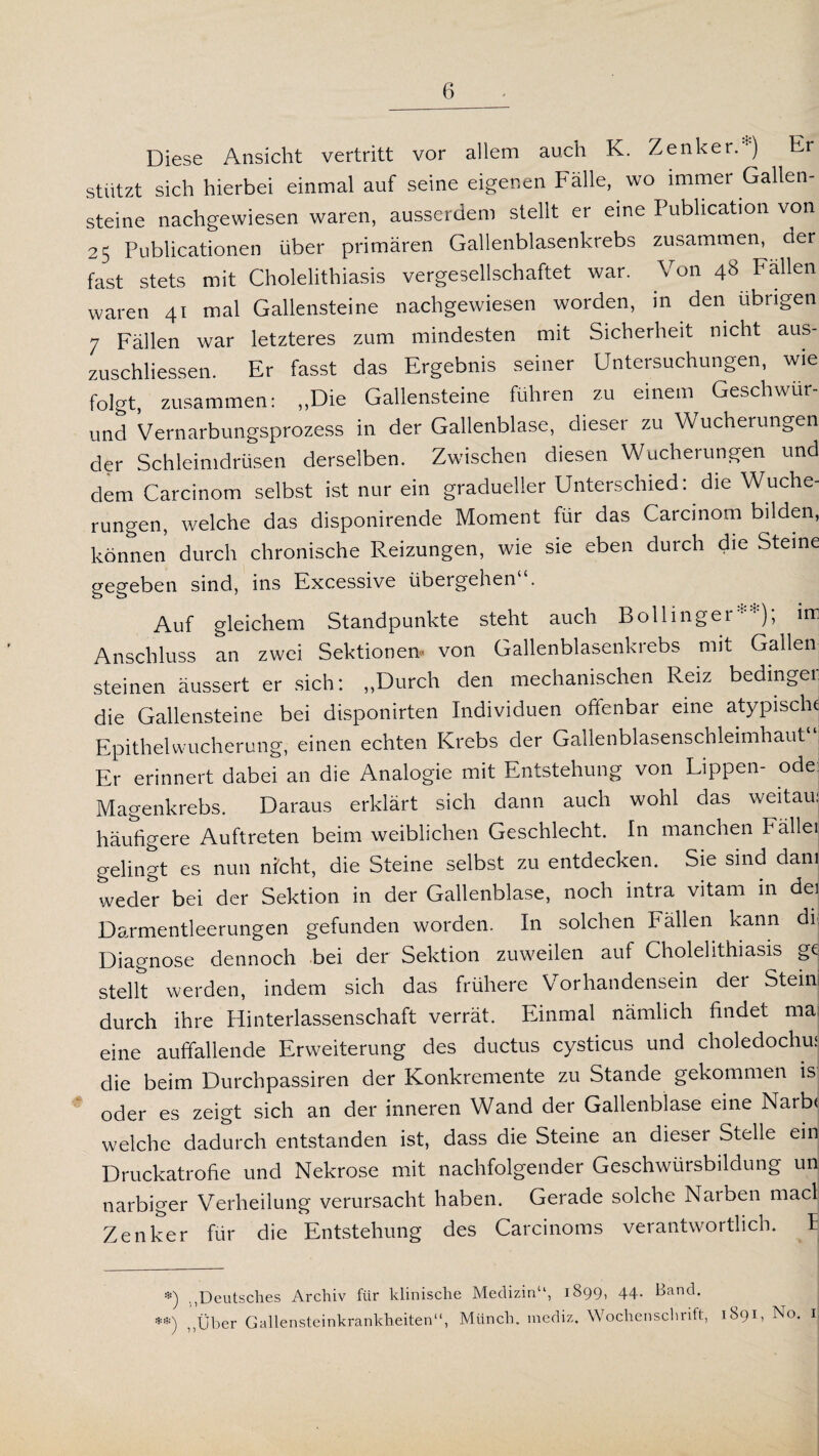 Diese Ansicht vertritt vor allem auch K. Zenker.*) Er stützt sich hierbei einmal auf seine eigenen Fälle, wo immer Gallen¬ steine nachgewiesen waren, ausserdem stellt er eine Publication von 25 Publicationen über primären Gallenblasenkrebs zusammen, der fast stets mit Cholelithiasis vergesellschaftet war. Von 48 Fällen waren 41 mal Gallensteine nachgewiesen worden, in den übrigen 7 Fällen war letzteres zum mindesten mit Sicherheit nicht aus- zuschliessen. Er fasst das Ergebnis seiner Untersuchungen, wie folgt, zusammen: „Die Gallensteine führen zu einem Geschwür- und Vernarbungsprozess in der Gallenblase, dieser zu Wucherungen der Schleimdrüsen derselben. Zwischen diesen Wucherungen und dem Carcinom selbst ist nur ein gradueller Unterschied: die Wuche¬ rungen, welche das disponirende Moment für das Carcinom bilden, können durch chronische Reizungen, wie sie eben durch die Steine gegeben sind, ins Excessive übergehen . o 0 Auf gleichem Standpunkte steht auch Bollinger**); irr Anschluss an zwei Sektionen- von Gallenblasenkrebs mit Gallen steinen äussert er sich: „Durch den mechanischen Reiz bedinger die Gallensteine bei disponirten Individuen offenbar eine atypische Epithel Wucherung, einen echten Krebs der Gallenblasenschleimhaut1 Er erinnert dabei an die Analogie mit Entstehung von Lippen- ode Magenkrebs. Daraus erklärt sich dann auch wohl das weitau: häufigere Auftreten beim weiblichen Geschlecht. In manchen Fällei gelingt es nun nicht, die Steine selbst zu entdecken. Sie sind dam weder bei der Sektion in der Gallenblase, noch intra vitam in de] Darmentleerungen gefunden worden. In solchen Fällen kann di Diagnose dennoch bei der Sektion zuweilen auf Cholelithiasis ge stellt werden, indem sich das frühere Vorhandensein der Steini durch ihre Hinterlassenschaft verrät. Einmal nämlich findet ma eine auffallende Erweiterung des ductus cysticus und choledochu: die beim Durchpassiren der Konkremente zu Stande gekommen is oder es zeigt sich an der inneren Wand der Gallenblase eine Narb< welche dadurch entstanden ist, dass die Steine an dieser Stelle ein Druckatrofie und Nekrose mit nachfolgender Geschwürsbildung un narbiger Verheilung verursacht haben. Gerade solche Narben macl Zenker für die Entstehung des Carcinoms verantwortlich. I *) Deutsches Archiv für klinische Medizin“, 1899, 44. Band. ••) über Gallensteinkrankheiten“, Münch, raediz. Wochenschrift, 1891, No. 1