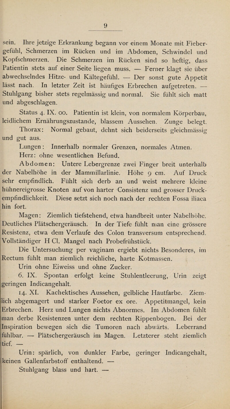 sein. Ihre jetzige Erkrankung begann vor einem Monate mit Fieber¬ gefühl, Schmerzen im Rücken und im Abdomen, Schwindel und Kopfschmerzen. Die Schmerzen im Rücken sind so heftig, dass Patientin stets auf einer Seite liegen muss. — Ferner klagt sie über abwechselndes Hitze- und Kältegefühl. — Der sonst gute Appetit lässt nach. In letzter Zeit ist häufiges Erbrechen aufgetreten. — Stuhlgang bisher stets regelmässig und normal. Sie fühlt sich matt und abgeschlagen. Status 4. IX. 00. Patientin ist klein, von normalem Körperbau, leidlichem Ernährungszustände, blassem Aussehen. Zunge belegt. Thorax: Normal gebaut, dehnt sich beiderseits gleichmässig und gut aus. Lungen: Innerhalb normaler Grenzen, normales Atmen. Herz: ohne wesentlichen Befund. Abdomen: Untere Lebergrenze zwei Finger breit unterhalb der Nabelhöhe in der Mammillarlinie. Höhe 9 cm. Auf Druck sehr empfindlich. Fühlt sich derb an und weist mehrere kleine hühnereigrosse Knoten auf von harter Consistenz und grosser Druck - empfindlichkeit. Diese setzt sich noch nach der rechten Fossa iliaca hin fort. Magen: Ziemlich tiefstehend, etwa handbreit unter Nabelhöhe. Deutliches Plätschergeräusch. In der Tiefe fühlt man eine grössere Resistenz, etwa dem Verlaufe des Colon transversum entsprechend. Vollständiger H CI. Mangel nach Probefrühstück. Die Untersuchung per vaginam ergiebt nichts Besonderes, im Rectum fühlt man ziemlich reichliche, harte Kotmassen. Urin ohne Eiweiss und ohne Zucker. 6. IX. Spontan erfolgt keine Stuhlentleerung, Urin zeigt geringen Indicangehalt. 14. XI. Kachektisches Aussehen, gelbliche Hautfarbe. Ziem¬ lich abgemagert und starker Foetor ex ore. Appetitmangel, kein Erbrechen. Herz und Lungen nichts Abnormes. Im Abdomen fühlt man derbe Resistenzen unter dem rechten Rippenbogen. Bei der Inspiration bewegen sich die Tumoren nach abwärts. Leberrand fühlbar. — Plätschergeräusch im Magen. Letzterer steht ziemlich tief. — Urin: spärlich, von dunkler Farbe, geringer Indicangehalt, keinen Gallenfarbstoff enthaltend. — Stuhlgang blass und hart. —