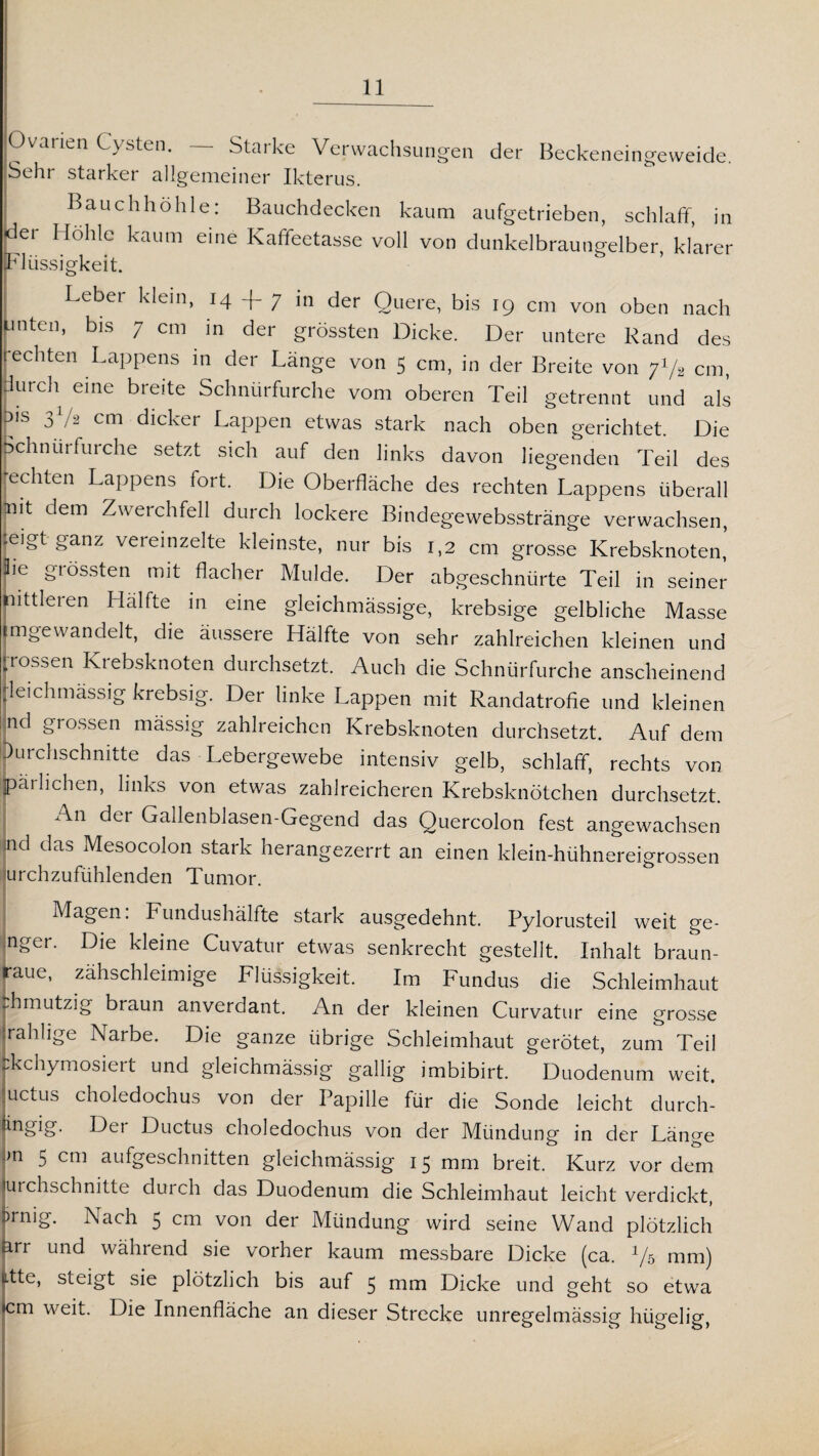 Ovanen Cysten. — Starke Verwachsungen der Beckeneingeweide. Schi starker allgemeiner Ikterus. Bauchhöhle: Bauchdecken kaum aufgetrieben, schlaff, in dei Höhle kaum eine Kaffeetasse voll von dunkelbraungelber, klarer Flüssigkeit. Leber klein, 14 + 7 in der Quere, bis 19 cm von oben nach unten, bis 7 cm in der grössten Dicke. Der untere Rand des ■echten Lappens in der Länge von 5 cm, in der Breite von y1^ cm, durch eine breite Schnürfurche vom oberen Teil getrennt und als r1S 31/2 cm dicker Lappen etwas stark nach oben gerichtet. Die Schnürfurche setzt sich auf den links davon liegenden Teil des [echten Lappens fort. Die Oberfläche des rechten Lappens überall jnit dem Zwerchfell durch lockere Bindegewebsstränge verwachsen, .eigt ganz vereinzelte kleinste, nur bis 1,2 cm grosse Krebsknoten, Üe grössten mit flacher Mulde. Der abgeschnürte Teil in seiner mittleren Hälfte in eine gleichmässige, krebsige gelbliche Masse mgewandelt, die äussere Hälfte von sehr zahlreichen kleinen und ■rossen Krebsknoten durchsetzt. Auch die Schnürfurche anscheinend leichmässig krebsig. Der linke Lappen mit Randatrofie und kleinen nd grossen mässig zahlreichen Krebsknoten durchsetzt. Auf dem (Durchschnitte das Lebergewebe intensiv gelb, schlaff, rechts von Brüchen, links von etwas zahlreicheren Krebsknötchen durchsetzt. An der Gallenblasen-Gegend das Quercolon fest angewachsen nd das Mesocolon stark herangezerrt an einen klein-hühnereigrossen urchzufiihlenden Tumor. Magen. Fundushälfte stark ausgedehnt. Pylorusteil weit ge- nger. Die kleine Cuvatur etwas senkrecht gestellt. Inhalt braun¬ raue, zähschleimige Flüssigkeit. Im Fundus die Schleimhaut fchmutzig braun anverdant. An der kleinen Curvatur eine grosse jrahhge Narbe. Die ganze übrige Schleimhaut gerötet, zum Teil :kchymosiert und gleichmässig gallig imbibirt. Duodenum weit, uctus choledochus von der Papille für die Sonde leicht durch- Hei Ductus choledochus von der Mündung in der Länge m 5 cm aufgeschnitten gleichmässig 15 mm breit. Kurz vor dem urchschnitte durch das Duodenum die Schleimhaut leicht verdickt, >rnig. Nach 5 cm von der Mündung wird seine Wand plötzlich arr und während sie vorher kaum messbare Dicke (ca. 1/5 mm) litte, steigt sie plötzlich bis auf 5 mm Dicke und geht so etwa cm weit. Die Innenfläche an dieser Strecke unregelmässig hügelig,