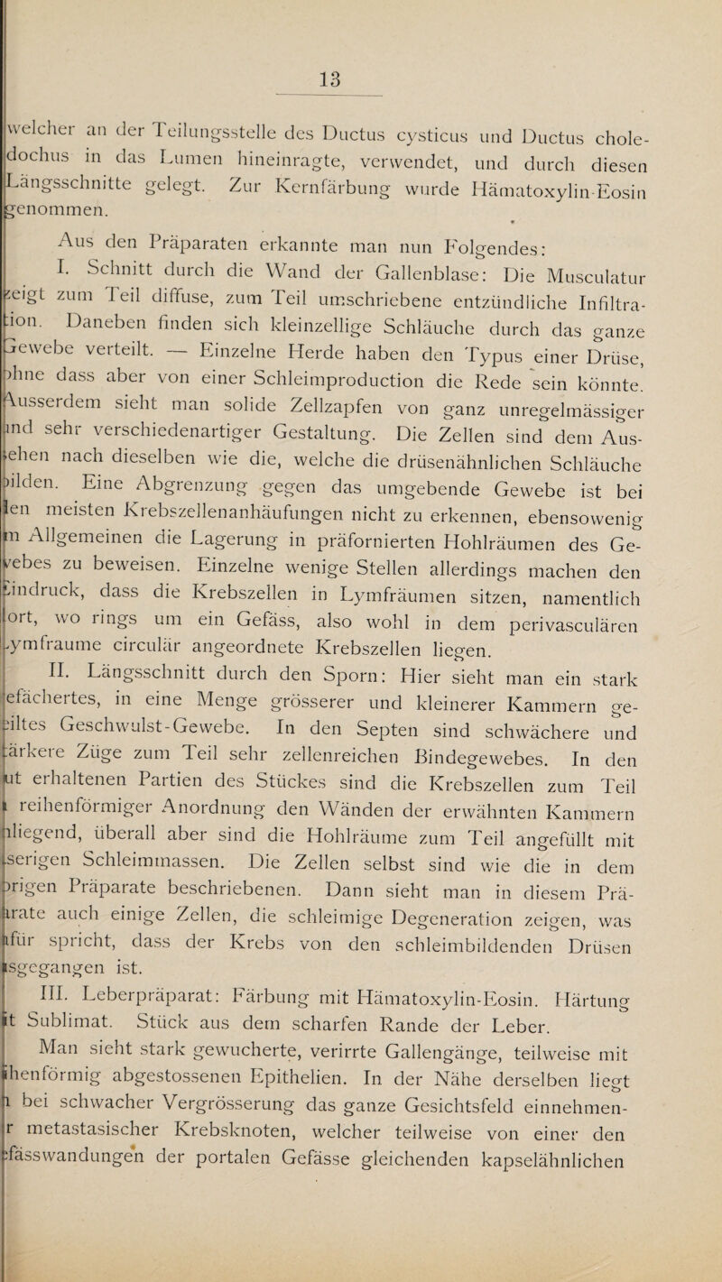 welcher an der T eilungssteile des Ductus cysticus und Ductus chole- dochus in das Lumen hineinragte, verwendet, und durch diesen Längsschnitte gelegt. Zur Kernfärbung wurde Hämatoxylin-Eosin genommen. Aus den Präparaten erkannte man nun Folgendes: I. Schnitt durch die Wand der Gallenblase: Die Musculatur j^eigt zum Teil diffuse, zum Teil umschriebene entzündliche Infiltra¬ tion. Daneben finden sich kleinzellige Schläuche durch das ganze ewebe verteilt. Einzelne LIerde haben den Typus einer Drüse, phne dass aber von einer Schleimproduction die Rede sein könnte, pusserdem sieht man solide Zellzapfen von ganz unregelmässiger Pd sehr verschiedenartiger Gestaltung. Die Zellen sind dem Aus¬ sehen nach dieselben wie die, welche die drüsenähnlichen Schläuche lüden. Eine Abgrenzung gegen das umgebende Gewebe ist bei fen meisten Kiebszellenanhäufungen nicht zu erkennen, ebensowenig F Allgemeinen die Lagerung in präfornierten Hohlräumen des Ge- eebes zu beweisen. Einzelne wenige Stellen allerdings machen den Eindruck, c^ass die Krebszellen in Lymfräumen sitzen, namentlich iort, wo rings um ein Gefäss, also wohl in dem perivasculären .yml raume circulär angeordnete Krebszellen liefen. II. Längsschnitt durch den Sporn: Hier sieht man ein stark efächertes, in eine Menge grösserer und kleinerer Kammern ge¬ eiltes Geschwulst-Gewebe. In den Septen sind schwächere und jäikeie Züge zum Teil sehr zellenreichen Bindegewebes. In den tut erhaltenen Partien des Stückes sind die Krebszellen zum Teil i reihenförmiger Anordnung den Wänden der erwähnten Kammern inliegend, überall aber sind die Hohlräume zum d eil angefüllt mit Jserigen Schleimmassen. Die Zellen selbst sind wie die in dem ngen I läparate beschriebenen. Dann sieht man in diesem Prä- nate auch einige Zellen, die schleimige Degeneration zeigen, was ifui spiicht, dass der Krebs von den schleimbildenden Drüsen sgegangen ist. III. Leberpräparat: Färbung mit Hämatoxylin-Eosin. Härtung t Sublimat. Stück aus dem scharten Rande der Leber. Man sieht stark gewucherte, verirrte Gallengänge, teilweise mit henförmig abgestossenen Lpithelien. In der Nähe derselben lieot i bei schwacher Vergrösserung das ganze Gesichtsfeld einnehmen- r metastasischer Krebsknoten, welcher teilweise von einer den Tässwandungen der portalen Gefässe gleichenden kapselähnlichen