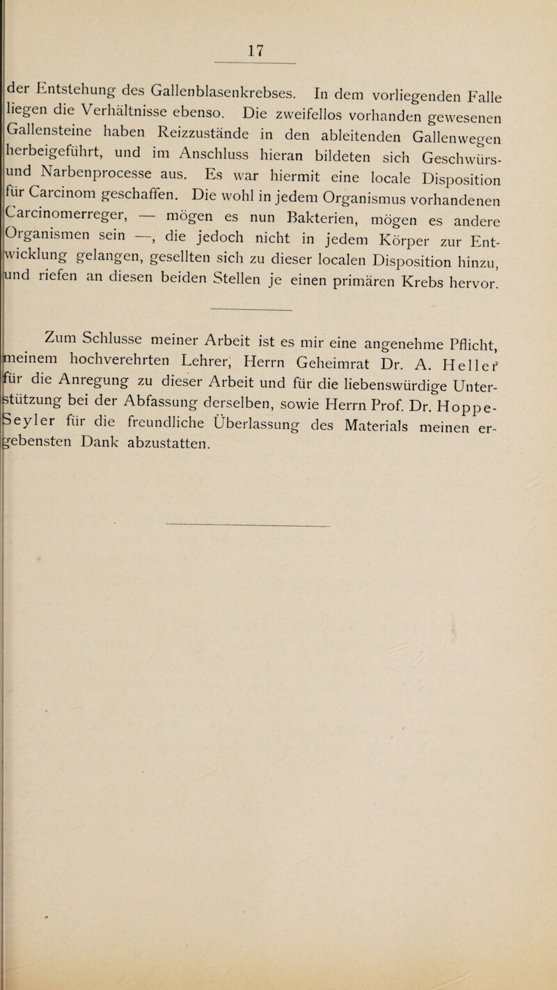 der Entstehung des Gallenblasenkrebses. In dem vorliegenden Falle liegen die Verhältnisse ebenso. Die zweifellos vorhanden gewesenen Gallensteine haben Reizzustände in den ableitenden Gallenwegen herbeigeführt, und im Anschluss hieran bildeten sich Geschwürs¬ und Narbenprocesse aus. Es war hiermit eine locale Disposition für Carcinom geschaffen. Die wohl in jedem Organismus vorhandenen Carcinomerreger, — mögen es nun Bakterien, mögen es andere Organismen sein —, die jedoch nicht in jedem Körper zur Ent¬ wicklung gelangen, gesellten sich zu dieser localen Disposition hinzu, und riefen an diesen beiden Stellen je einen primären Krebs hervor. Zum Schlüsse meiner Arbeit ist es mir eine angenehme Pflicht, meinem hochverehrten Lehrer, Herrn Geheimrat Dr. A. Heller für die Anregung zu dieser Arbeit und für die liebenswürdige Unter¬ stützung bei der Abfassung derselben, sowie Herrn Prof. Dr. Hoppe- Seyler für die freundliche Überlassung des Materials meinen er¬ gebensten Dank abzustatten.