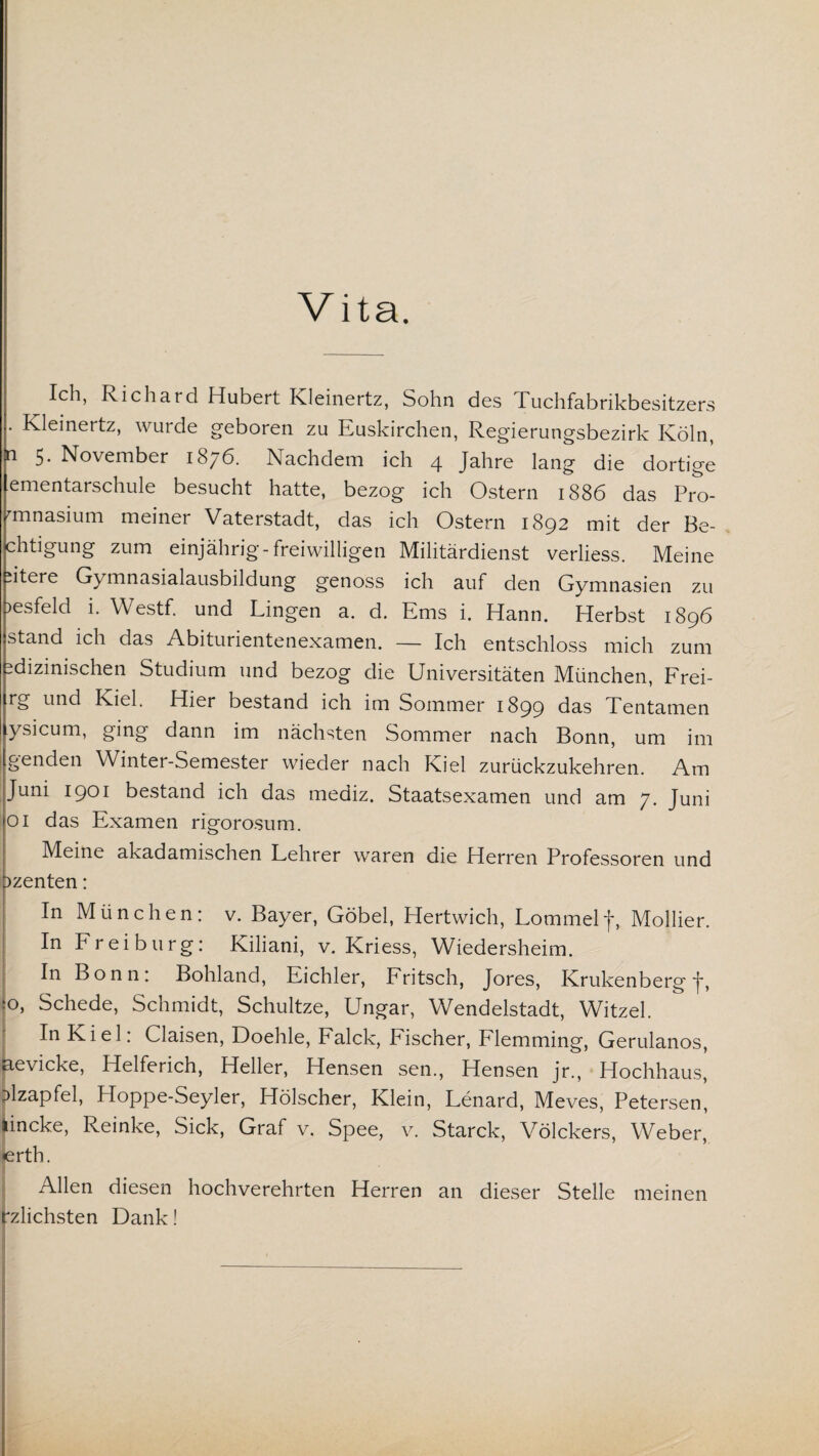 Vita. Ich, Richard Hubert Kleinertz, Sohn des Tuchfabrikbesitzers . Kleinertz, wurde geboren zu Euskirchen, Regierungsbezirk Köln, i 5. November 1876. Nachdem ich 4 Jahre lang die dortige ementaischule besucht hatte, bezog ich Ostern 1886 das Pro- minasium meiner Vaterstadt, das ich Ostern 1892 mit der Be- chtigung zum einjährig-freiwilligen Militärdienst verliess. Meine Jtere Gymnasialausbildung genoss ich auf den Gymnasien zu )esfeld i. Westf. und Lingen a. d. Ems i. Hann. Herbst 1896 stand ich das Abiturientenexamen. — Ich entschloss mich zum dizinischen Studium und bezog die Universitäten München, Frei- trg und Kiel. Hier bestand ich im Sommer 1899 das Tentamen ysicum, ging dann im nächsten Sommer nach Bonn, um im genden Winter-Semester wieder nach Kiel zurückzukehren. Am Juni 1901 bestand ich das mediz. Staatsexamen und am 7. Juni 01 das Examen rigorosum. Meine akadamischen Lehrer waren die Herren Professoren und Dzenten: In München: v. Bayer, Göbel, Hertwich, Lommelj*, Mollier. In Frei bürg: Kiliani, v. Kriess, Wiedersheim. In Bonn: Bohland, Eichler, Fritsch, Jores, Krukenberg J, jo» Schede, Schmidt, Schultze, Ungar, Wendelstadt, Witzei. ' In Kiel: Claisen, Doehle, Falck, Fischer, Flemming, Gerulanos, aevicke, Helferich, Heller, Hensen sen., Hensen jr., Hochhaus, Mzapfel, Hoppe-Seyler, Hölscher, Klein, Lenard, Meves, Petersen, lincke, Reinke, Sick, Graf v. Spee, v. Starck, Völckers, Weber, lerth. 1 Allen diesen hochverehrten Herren an dieser Stelle meinen rzlichsten Dank! --—