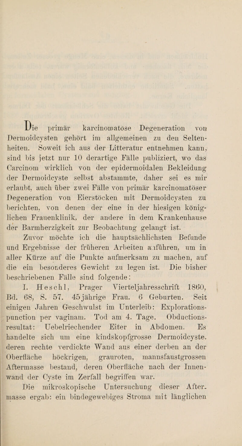 Uie primär karcinomatöse Degeneration von Dermoidcysten gehört im allgemeinen zu den Selten¬ heiten. Soweit ich aus der Litteratur entnehmen kann, sind bis jetzt nur 10 derartige Fälle publiziert, wo das Carcinom wirklich von der epidermoidalen Bekleidung der Dermoidcyste selbst abstammte, daher sei es mir erlaubt, auch über zwei Fälle von primär karcinomatöser Degeneration von Eierstöcken mit Dermoidcysten zu berichten, von denen der eine in der hiesigen könig¬ lichen Frauenklinik, der andere in dem Krankenhause der Barmherzigkeit zur Beobachtung gelangt ist. Zuvor möchte ich die hauptsächlichsten Befunde und Ergebnisse der früheren Arbeiten anführen, um in aller Kürze auf die Punkte aufmerksam zu machen, auf die ein besonderes Gewicht zu legen ist. Die bisher beschriebenen Fälle sind folgende: I. Heschl, Prager Vierteljahresschrift 1860, Bd. 68, S. 57. 45jährige Frau. 6 Geburten. Seit einigen Jahren Geschwulst im Unterleib: Explorations- punction per vaginam. Tod am 4. Tage. Obductions- resultat: Uebelriechender Eiter in Abdomen. Es handelte sich um eine kindskopfgrosse Dermoidcyste, deren rechte verdickte Wand aus einer derben an der Oberfläche höckrigen, grauroten, mannsfaustgrossen Aftermasse bestand, deren Oberfläche nach der Innen¬ wand der Cyste im Zerfall begriffen war. Die mikroskopische Untersuchung dieser After, masse ergab: ein bindegewebiges Stroma mit länglichen