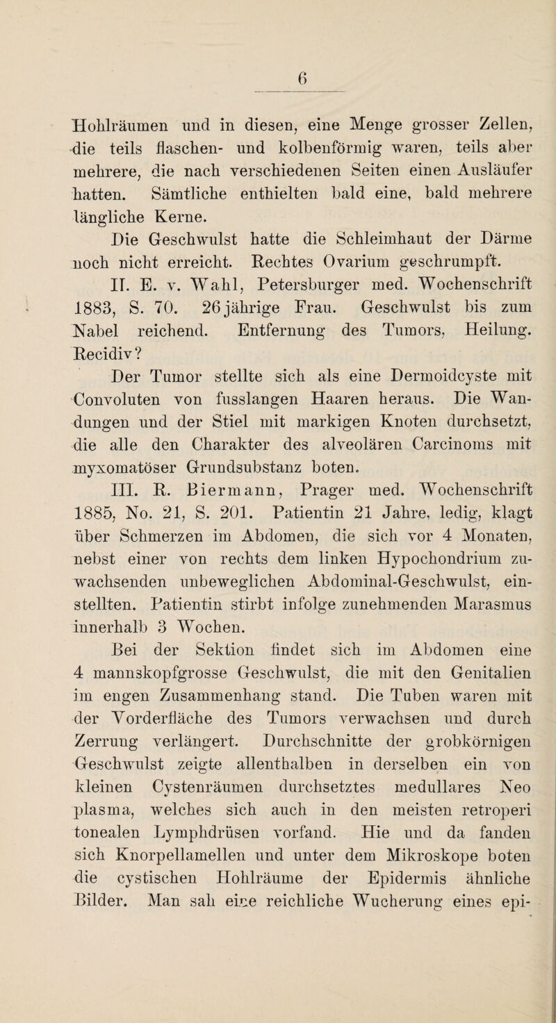 Hohlräumen und in diesen, eine Menge grosser Zellen, die teils flaschen- und kolbenförmig waren, teils aber mehrere, die nach verschiedenen Seiten einen Ausläufer hatten. Sämtliche enthielten bald eine, bald mehrere längliche Kerne. Die Geschwulst hatte die Schleimhaut der Därme noch nicht erreicht. Rechtes Ovarium geschrumpft. IT. E. v. Wahl, Petersburger med. Wochenschrift 1883, S. 70. 26 jährige Frau. Geschwulst bis zum Nabel reichend. Entfernung des Tumors, Heilung. Recidiv? Der Tumor stellte sich als eine Dermoidcyste mit Convoluten von fusslangen Haaren heraus. Die Wan¬ dungen und der Stiel mit markigen Knoten durchsetzt, die alle den Charakter des alveolären Carcinoms mit myxoruatöser Grundsubstanz boten. III. R. Biermann, Prager med. Wochenschrift 1885, No. 21, S. 201. Patientin 21 Jahre, ledig, klagt über Schmerzen im Abdomen, die sich vor 4 Monaten, nebst einer von rechts dem linken Hypochondrium zu¬ wachsenden unbeweglichen Abdominal-Geschwulst, ein¬ stellten. Patientin stirbt infolge zunehmenden Marasmus innerhalb 3 Wochen. Bei der Sektion tindet sich im Abdomen eine 4 mannskopfgrosse Geschwulst, die mit den Genitalien im engen Zusammenhang stand. Die Tuben waren mit der Vorderfläche des Tumors verwachsen und durch Zerrung verlängert. Durchschnitte der grobkörnigen Geschwulst zeigte allenthalben in derselben ein von kleinen Cystenräumen durchsetztes medulläres Neo plasma, welches sich auch in den meisten retroperi tonealen Lymphdrüsen vorfand. Hie und da fanden sich Knorpellamellen und unter dem Mikroskope boten die cystischen Hohlräume der Epidermis ähnliche Bilder. Man sah eine reichliche Wucherung eines epi-