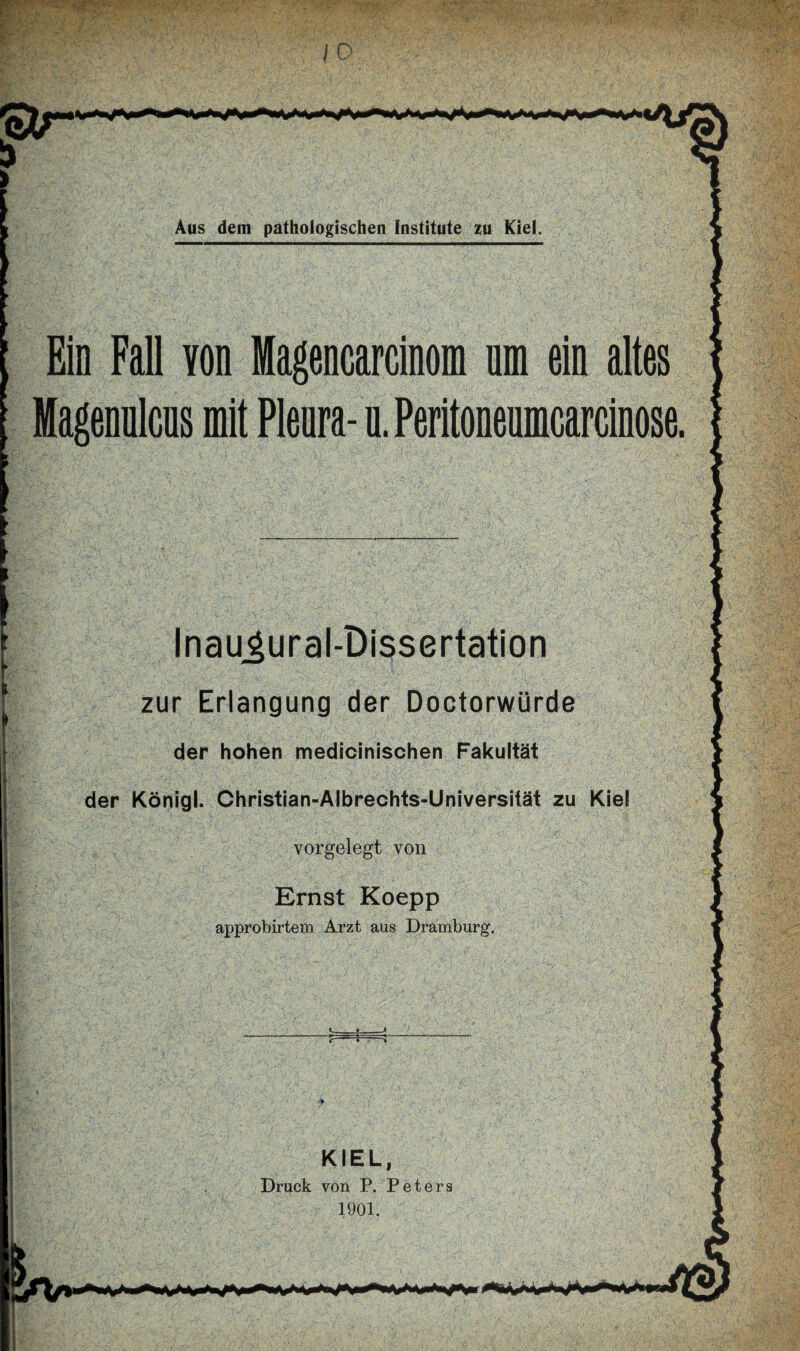 Ein Fall von Magencarcinom um ein altes Magenulcus mit Pleura- u. Peritoneumcarcinose. Inaugural-Dissertation zur Erlangung der Doctorwürde der hohen medicinischen Fakultät der Königl. Christian-Albrechts-Universität zu Kiel vorgelegt von Ernst Koepp approbirtem Arzt aus Dramburg. «-♦--> KIEL, Druck von P. Peters 1901.