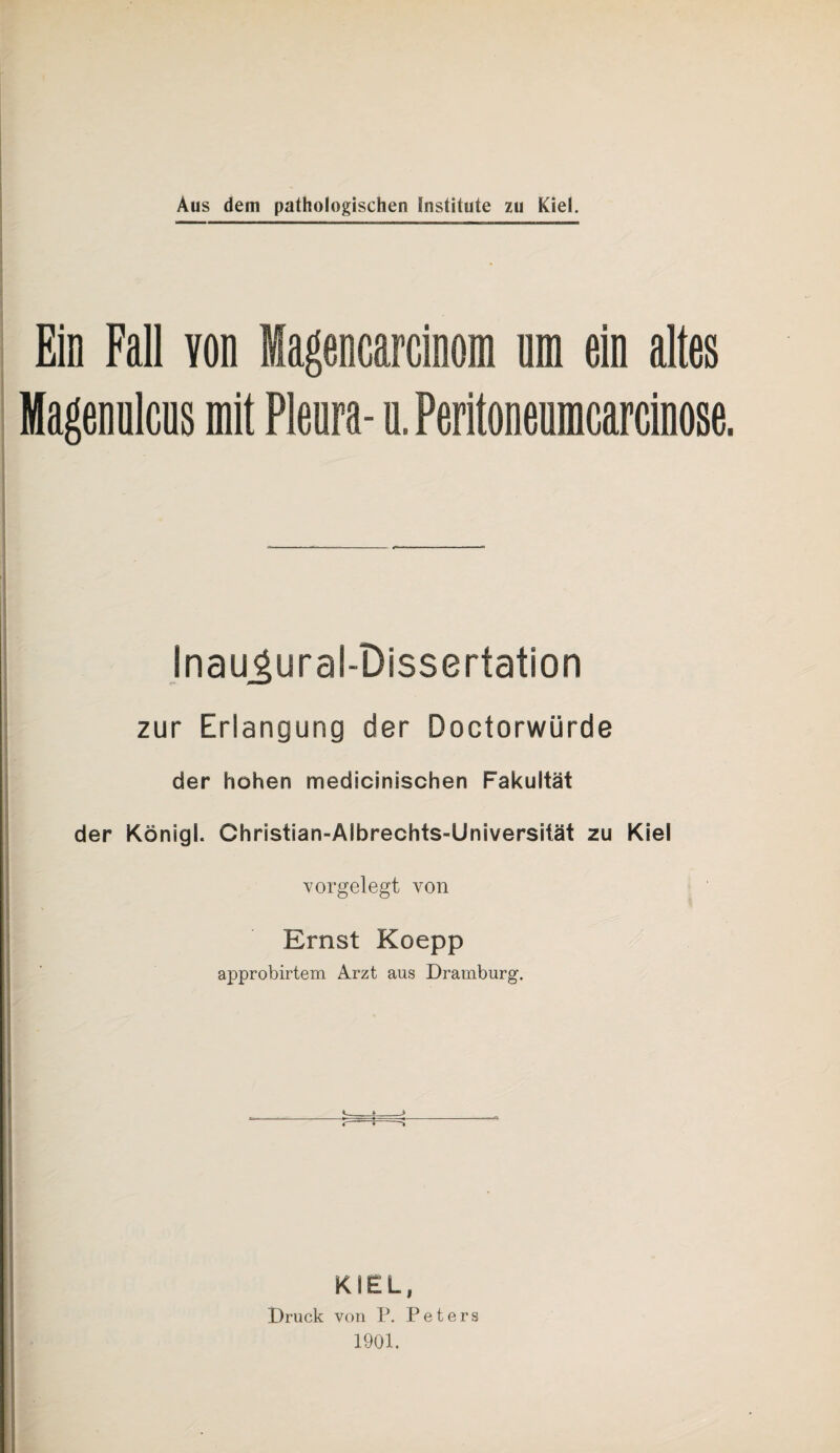 Ein Fall von Magencarcinom nm ein altes Magennlcns mit Pleura- n. Peritoneumcarcinose. InaugurabDissertation zur Erlangung der Doctorwürde der hohen medicinischen Fakultät der Königl. Christian-Albrechts-Universität zu Kiel vorgelegt von Ernst Koepp approbirtem Arzt aus Dramburg. KIEL, Druck von P. Peters 1901.