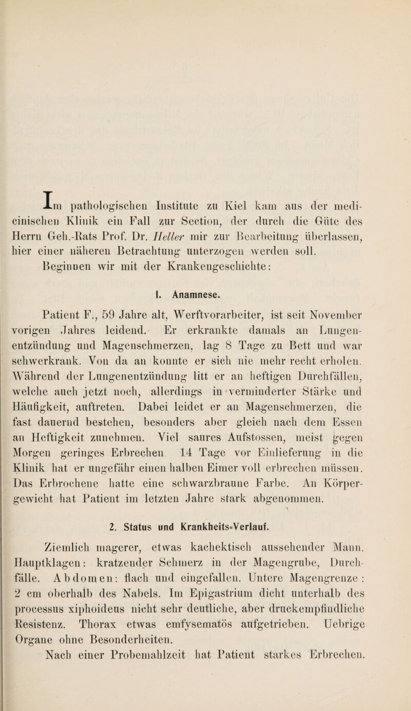 Im pathologischen Institute zu Kiel kam aus der medi- cinischen Klinik ein Fall zur Section, der durch die Güte des Herrn Geh.-Rats Prof. Dr. Heller mir zur Bearbeitung überlassen, hier einer näheren Betrachtung unterzogen werden soll. Beginnen wir mit der Krankengeschichte: 1. Anamnese. Patient F., 59 Jahre alt, Werftvorarbeiter, ist seit November vorigen Jahres leidend. Er erkrankte damals an Lungen¬ entzündung und Magenschmerzen, lag 8 Tage zu Bett und war schwerkrank. Von da an konnte er sich nie mehr recht erholen. Während der Lungenentzündung litt er an heftigen Durchfällen, welche auch jetzt noch, allerdings in verminderter Stärke und Häufigkeit, auftreten. Dabei leidet er an Magenschmerzen, die fast dauernd bestehen, besonders aber gleich nach dem Essen an Heftigkeit zunehmen. Viel saures Aufstossen, meist gegen Morgen geringes Erbrechen 14 Tage vor Einlieferung in die Klinik hat er ungefähr einen halben Eimer voll erbrechen müssen. Das Erbrochene hatte eine schwarzbraune Farbe. An Körper¬ gewicht hat Patient im letzten Jahre stark abgenommen. 2. Status und Krankheits=VerIauf. Ziemlich magerer, etwas kachektisch aussehender Mann. Hauptklagen: kratzender Schmerz in der Magengrube, Durch¬ fälle. Abdomen: hach und eingefallen. Untere Magengrenze : 2 cm oberhalb des Nabels. Im Epigastrium dicht unterhalb des processus xiphoideus nicht sehr deutliche, aber druckempfindliche Resistenz. Thorax etwas emfysematös aufgetrieben. Uebrige Organe ohne Besonderheiten. Nach einer Probemahlzeit hat Patient starkes Erbrechen.