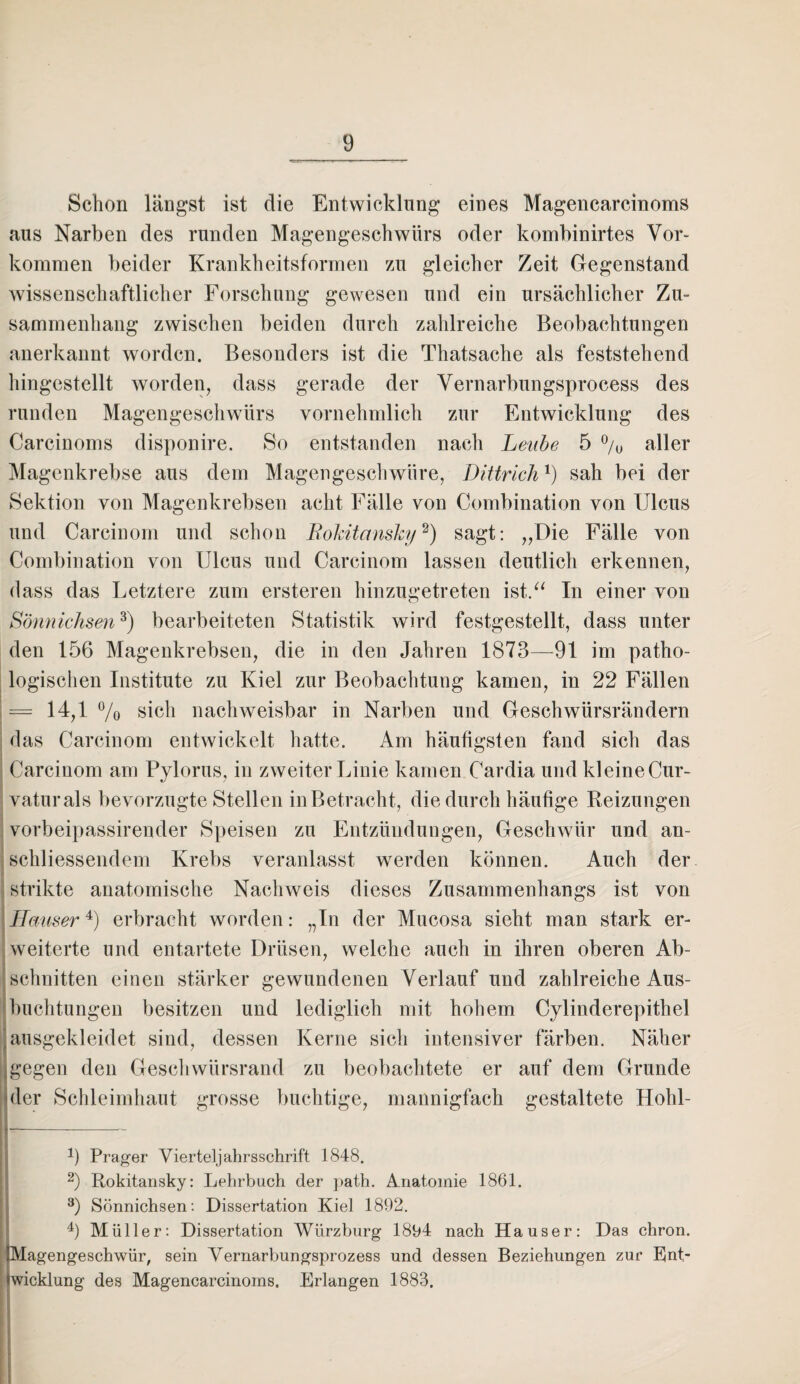Schon längst ist die Entwicklung eines Magencarcinoms aus Narben des runden Magengeschwürs oder kombinirtes Vor¬ kommen beider Krankheitsformen zu gleicher Zeit Gegenstand wissenschaftlicher Forschung gewesen und ein ursächlicher Zu¬ sammenhang zwischen beiden durch zahlreiche Beobachtungen anerkannt worden. Besonders ist die Thatsache als feststehend hingestellt worden, dass gerade der Vernarbungsprocess des runden Magengeschwürs vornehmlich zur Entwicklung des Carcinoms disponire. So entstanden nach Leabe 5 % aller Magenkrebse aus dem Magengeschwüre, Dittrich1) sah bei der Sektion von Magenkrebsen acht Fälle von Combination von Ulcus und Carcinom und schon Rokitansky2) sagt: „Die Fälle von Combination von Ulcus und Carcinom lassen deutlich erkennen, dass das Letztere zum ersteren hinzugetreten ist.“ In einer von Sönnichsen3) bearbeiteten Statistik wird festgestellt, dass unter den 156 Magenkrebsen, die in den Jahren 1873—91 im patho¬ logischen Institute zu Kiel zur Beobachtung kamen, in 22 Fällen = 14,1 % sich nachweisbar in Narben und Geschwürsrändern das Carcinom entwickelt hatte. Am häufigsten fand sich das Carcinom am Pylorus, in zweiter Linie kamen Cardia und kleine Cur- vaturals bevorzugte Stellen in Betracht, die durch häufige Reizungen vorbeipassirender Speisen zu Entzündungen, Geschwür und an¬ schliessendem Krebs veranlasst werden können. Auch der strikte anatomische Nachweis dieses Zusammenhangs ist von Hauser4) erbracht worden: „In der Mucosa sieht man stark er¬ weiterte und entartete Drüsen, welche auch in ihren oberen Ab¬ schnitten einen stärker gewundenen Verlauf und zahlreiche Aus¬ buchtungen besitzen und lediglich mit hohem Cylinderepithel ]ausgekleidet sind, dessen Kerne sich intensiver färben. Näher i gegen den Geschwürsrand zu beobachtete er auf dem Grunde hier Schleimhaut grosse buchtige, mannigfach gestaltete Hohl- |_-~ 9 Prager Viertel] ahrsschrift 1848. 2) Rokitansky: Lehrbuch der path. Anatomie 1861. 3) Sönnichsen: Dissertation Kiel 1892. 4) Müller: Dissertation Würzburg 1894 nach Hauser: Das chron. Magengeschwür, sein Vernarbungsprozess und dessen Beziehungen zur Ent¬ wicklung des Magencarcinoms. Erlangen 1883.