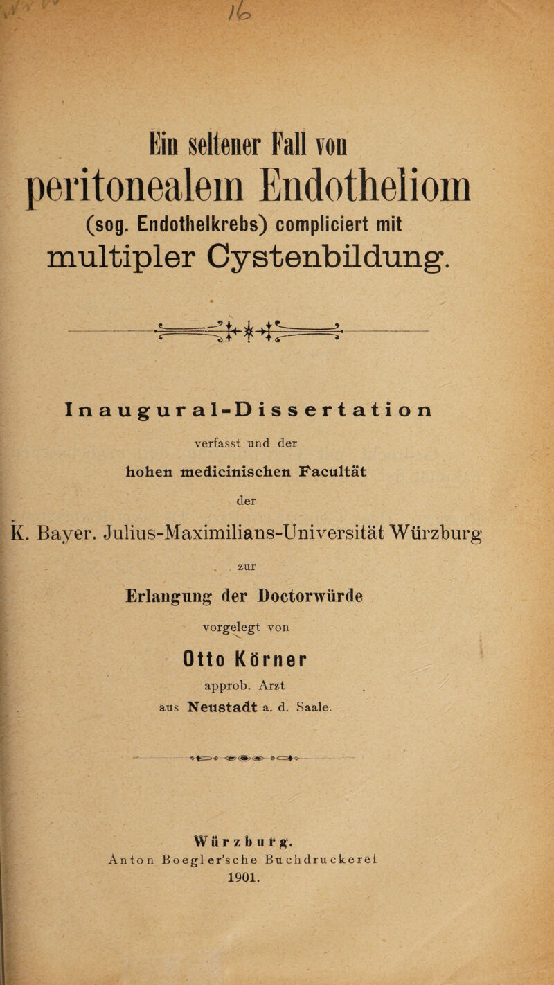 Ein seltener Fall von peritonealem Endotheliom (sog. Endothelkrebs) compliciert mit multipler Cystenbildung. Inaugural-Dissertation verfasst und der hohen medicinischen Facultät der K. Bayer. Julius-Maximilians-Universität Würzburg zur Erlangung (1er Doctorwürde vorgelegt von Otto Körner approb. Arzt aus Neustadt a. d. Saale. —--—-— Würzburg. Anton Boegl er’sche Buchdruckerei 1901.