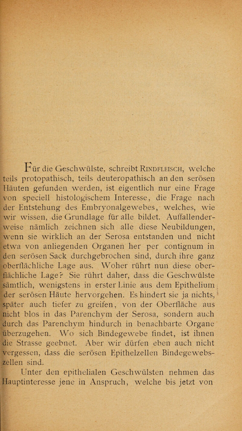 Für die Geschwülste, schreibt Rindfleisch, welche teils protopathisch, teils deuteropathisch an den serösen Häuten gefunden werden, ist eigentlich nur eine Frage von speciell histologischem Interesse, die Frage nach der Entstehung des Embryonalgewebes, welches, wie wir wissen, die Grundlage für alle bildet. Auffallender¬ weise nämlich zeichnen sich alle diese Neubildungen, wenn sie wirklich an der Serosa entstanden und nicht etwa von anliegenden Organen her per contignum in den serösen Sack durchgebrochen sind, durch ihre ganz oberflächliche Lage aus. Woher rührt nun diese ober¬ flächliche Lage? Sie rührt daher, dass die Geschwmlste sämtlich, wenigstens in erster Linie aus dem Epithelium der serösen Fläute hervorgehen. Es hindert sie ja nichts, später auch tiefer zu greifen, von der Oberfläche aus nicht blos in das Parenchym der Serosa, sondern auch durch das Parenchym hindurch in benachbarte Organe überzugehen. Wo sich Bindegewebe findet, ist ihnen die Strasse geebnet. Aber wir dürfen eben auch nicht vergessen, dass die serösen Epithelzellen Bindegewebs¬ zellen sind. Unter den epithelialen Geschwülsten nehmen das Hauptinteresse jene in Anspruch, welche bis jetzt von