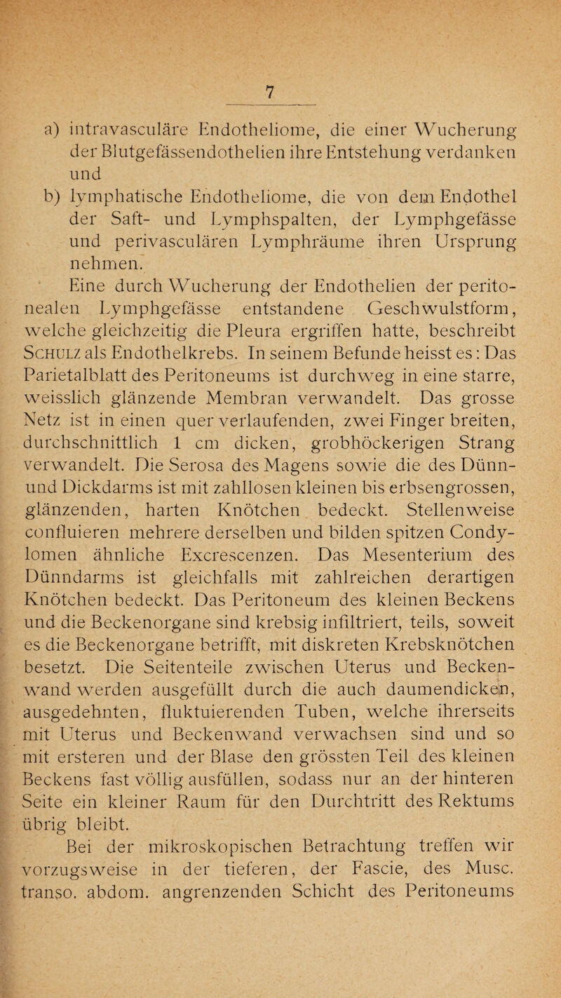 a) intravasculäre Endotheliome, die einer Wucherung der Blutgefässendothelien ihre Entstehung verdanken und b) lymphatische Endotheliome, die von dem Endothel der Saft- und Lymphspalten, der Lymphgefässe und perivasculären Lymphräume ihren Ursprung nehmen. Eine durch Wucherung der Endothelien der perito¬ nealen Lymphgefässe entstandene Geschwulstform, welche gleichzeitig die Pleura ergriffen hatte, beschreibt Schulz als Endothelkrebs. In seinem Befunde heisst es: Das Parietalblatt des Peritoneums ist durchweg in eine starre, weisslich glänzende Membran verwandelt. Das grosse Netz ist in einen quer verlaufenden, zwei Finger breiten, durchschnittlich 1 cm dicken, grobhöckerigen Strang verwandelt. Die Serosa des Magens sowie die des Dünn- und Dickdarms ist mit zahllosen kleinen bis erbsengrossen, glänzenden, harten Knötchen bedeckt. Stellenweise confluieren mehrere derselben und bilden spitzen Condy¬ lomen ähnliche Excrescenzen. Das Mesenterium des Dünndarms ist gleichfalls mit zahlreichen derartigen Knötchen bedeckt. Das Peritoneum des kleinen Beckens und die Beckenorgane sind krebsig infiltriert, teils, soweit es die Beckenorgane betrifft, mit diskreten Krebsknötchen besetzt. Die Seitenteile zwischen Uterus und Becken¬ wand werden ausgefüllt durch die auch daumendicken, ausgedehnten, fluktuierenden Tuben, welche ihrerseits mit Uterus und Beckenwand verwachsen sind und so mit ersteren und der Blase den grössten Teil des kleinen Beckens fast völlig ausfüllen, sodass nur an der hinteren Seite ein kleiner Raum für den Durchtritt des Rektums übrig bleibt. Bei der mikroskopischen Betrachtung treffen wir vorzugsweise in der tieferen, der Fascie, des Muse, transo. abdom. angrenzenden Schicht des Peritoneums