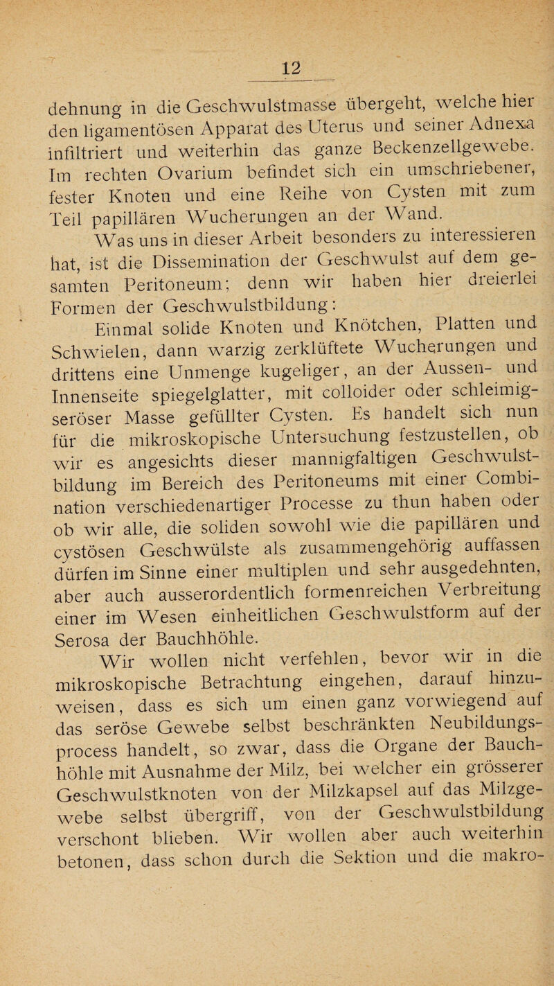 dehnung in die Geschwulstmasse übergeht, welche hier den ligamentösen Apparat des Uterus und seinei Adnexa infiltriert und weiterhin das ganze Beckenzellgewebe. Im rechten Ovarium befindet sich ein umschriebenei, fester Knoten und eine Reihe von Cysten mit zum Teil papillären Wucherungen an der Wand. Was uns in dieser Arbeit besonders zu interessieren hat, ist die Dissemination der Geschwulst auf dem ge¬ samten Peritoneum', denn wir haben hiei uieieilei Formen der Geschwulstbildung i Einmal solide Knoten und Knötchen, Platten und Schwielen, dann warzig zerklüftete Wucherungen und drittens eine Unmenge kugeliger, an der Aussen- und Innenseite spiegelglatter, mit colloidei odei schleimig¬ seröser Masse gefüllter Cysten. Es handelt sich nun für die mikroskopische Untersuchung festzustellen, ob wir es angesichts dieser mannigfaltigen Geschwulst¬ bildung im Bereich des Peritoneums mit einer Combi- nation verschiedenartiger Processe zu thun haben oder ob wir alle, die soliden sowohl wie die papilläien und cystösen Geschwülste als zusammengehöiig auftassen dürfen im Sinne einer multiplen und seht ausgedehnten, aber auch ausserordentlich formeni eichen Verbieitung einer im Wesen einheitlichen Geschwulstform auf der Serosa der Bauchhöhle. Wir wollen nicht verfehlen, bevor wir in die mikroskopische Betrachtung eingehen, darauf hinzu¬ weisen, dass es sich um einen ganz vorwiegend auf das seröse Gewebe selbst beschiänkten Neubildungs- process handelt, so zwar, dass die Organe der Bauch¬ höhle mit Ausnahme der Milz, bei welcher ein grösserer Geschwulstknoten von der Milzkapsel auf das Milzge¬ webe selbst Übergriff, von dei Geschwulstbildung verschont blieben. Wir wollen aber auch weiterhin betonen, dass schon durch die Sektion und die makro-