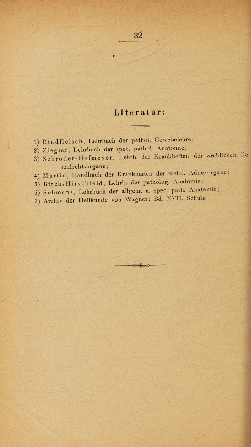 Literatur: 1) Rindfleisch, Lehrbuch der pathol. Gewebelehre; 2) Ziegler, Lehrbuch der spec. pathol. Anatomie; 3) Schröder-Hofmeyer, Lelirb. der Krankheiten der weiblichen (re schlechts organe; 4) Martin, Handbuch der Krankheiten der weibl. Adnexorgane; 5) Birch.-Hirschfeld, Lehrb. der patholog. Anatomie; 6) Schmaus, Lehrbuch der allgem. u. spec. patli. Anatomie; 7) Archiv der Heilkunde von Wagner; Bd. X\ II. Schulz.