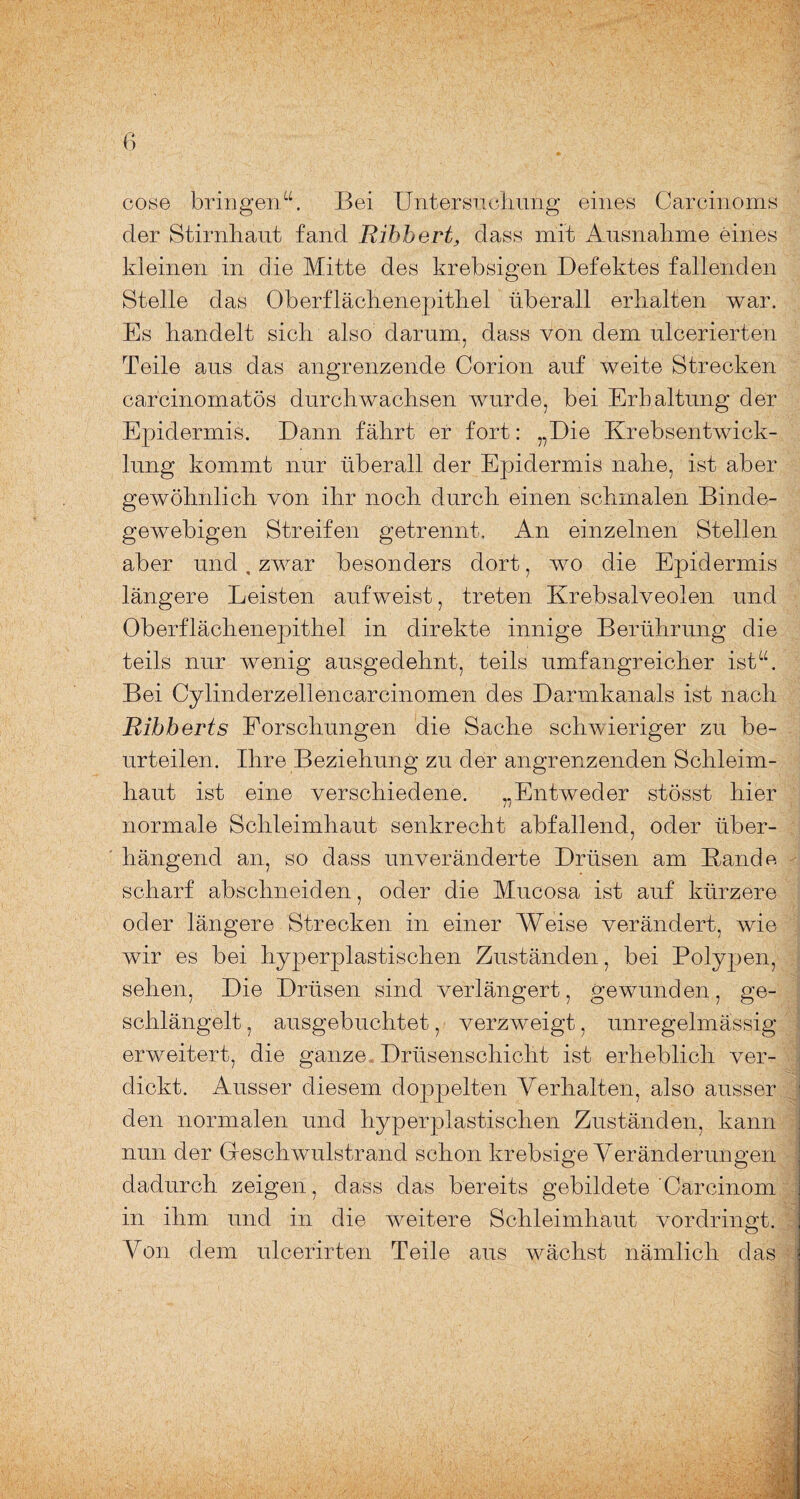 6 cose bringen“. Bei Untersuchung eines Carcinoms der Stirnhaut fand Ribbert, dass mit Ausnahme eines kleinen in die Mitte des krebsigen Defektes fallenden Stelle das Oberflächenepithel überall erhalten war. Es handelt sich also darum, dass von dem ulcerierten Teile aus das angrenzende Corion auf weite Strecken carcinomatös durchwachsen wurde, bei Erhaltung der Epidermis. Dann fährt er fort: „Die Krebsentwick¬ lung kommt nur überall der Epidermis nahe, ist aber gewöhnlich von ihr noch durch einen schmalen Binde¬ gewebigen Streifen getrennt. An einzelnen Stellen aber und, zwar besonders dort, wo die Epidermis längere Leisten aufweist, treten Krebsalveolen und Oberflächenepithel in direkte innige Berührung die teils nur wenig ausgedehnt, teils umfangreicher ist“. Bei Cylinderzellencarcinomen des Darmkanals ist nach Ribberts Forschungen die Sache schwieriger zu be¬ urteilen. Ihre Beziehung zu der angrenzenden Schleim¬ haut ist eine verschiedene. „Entweder stösst hier normale Schleimhaut senkrecht abfallend, oder über¬ hängend an, so dass unveränderte Drüsen am Bande scharf abschneiden, oder die Mucosa ist auf kürzere oder längere Strecken in einer Weise verändert, wie wir es bei hyperplastischen Zuständen, bei Polypen, sehen, Die Drüsen sind verlängert, gewunden, ge¬ schlängelt , ausgebuchtet, verzweigt, unregelmässig erweitert, die ganze Drüsenschicht ist erheblich ver- dickt. Ausser diesem doppelten Verhalten, also ausser ■ den normalen und hyperplastischen Zuständen, kann nun der Beschwulstrand schon krebsige Veränderungen dadurch zeigen, dass das bereits gebildete Carcinom in ihm und in die weitere Schleimhaut vordringt. Von dem ulcerirten Teile aus wächst nämlich das