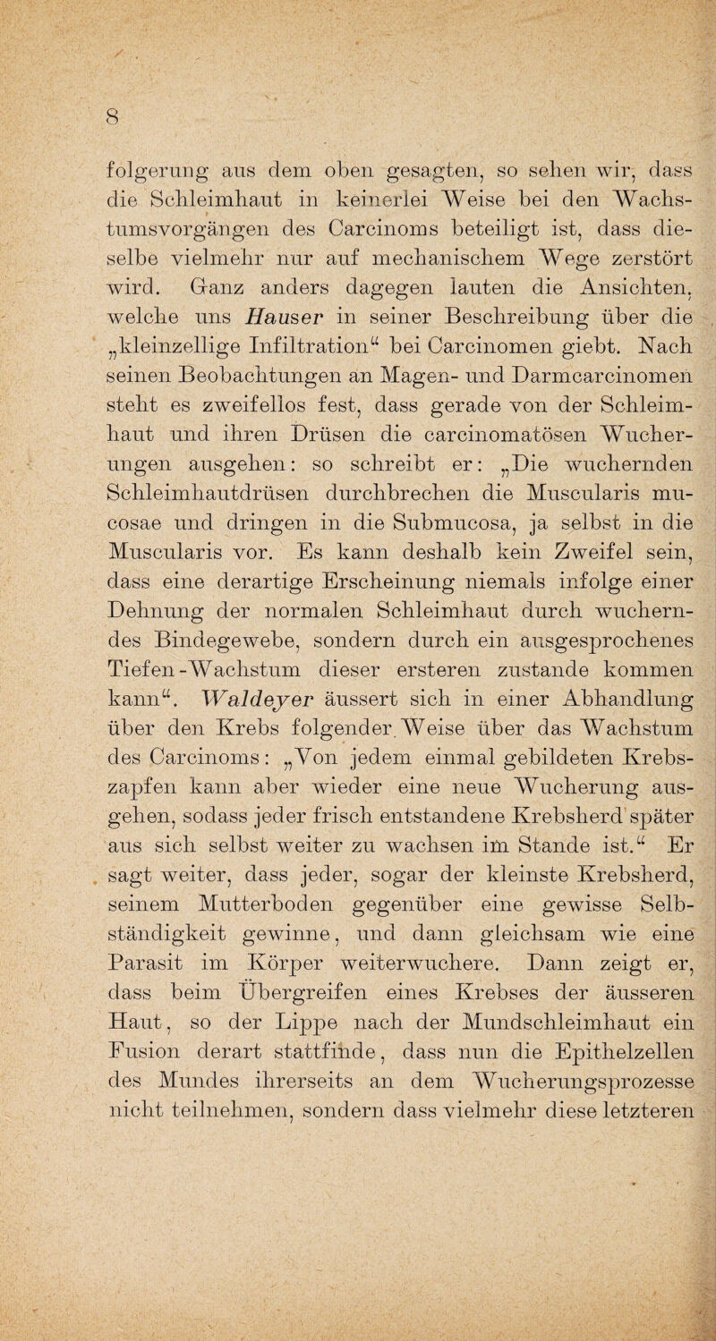 folgerung aus dem oben gesagten, so sehen wir, dass die Schleimhaut in keinerlei Weise bei den Wachs¬ tumsvorgängen des Carcinoms beteiligt ist, dass die¬ selbe vielmehr nur auf mechanischem Wege zerstört wird. Ganz anders dagegen lauten die Ansichten, welche uns Hauser in seiner Beschreibung über die „kleinzellige Infiltration“ bei Carcinomen giebt. Nach seinen Beobachtungen an Magen- und Darmcarcinomen steht es zweifellos fest, dass gerade von der Schleim¬ haut und ihren Drüsen die carcinomatösen Wucher¬ ungen ausgehen: so schreibt er: „Die wuchernden Schleimhautdrüsen durchbrechen die Muscularis mu¬ cosae und dringen in die Submucosa, ja selbst in die Muscularis vor. Es kann deshalb kein Zweifel sein, dass eine derartige Erscheinung niemals infolge einer Dehnung der normalen Schleimhaut durch wuchern¬ des Bindegewebe, sondern durch ein ausgesprochenes Tiefen-Wachstum dieser ersteren zustande kommen kann“. Waldeyer äussert sich in einer Abhandlung über den Krebs folgender. Weise über das Wachstum des Carcinoms: „Von jedem einmal gebildeten Krebs¬ zapfen kann aber wieder eine neue Wucherung aus¬ gehen, sodass jeder frisch entstandene Krebsherd später aus sich selbst weiter zu wachsen im Stande ist.“ Er sagt weiter, dass jeder, sogar der kleinste Krebsherd, seinem Mutterboden gegenüber eine gewisse Selb¬ ständigkeit gewinne, und dann gleichsam wie eine Parasit im Körper weiterwuchere. Dann zeigt er, dass beim Übergreifen eines Krebses der äusseren Haut, so der Lippe nach der Mundschleimhaut ein Fusion derart stattfinde, dass nun die Epithelzellen des Mundes ihrerseits an dem Wucherungsprozesse nicht teilnehmen, sondern dass vielmehr diese letzteren