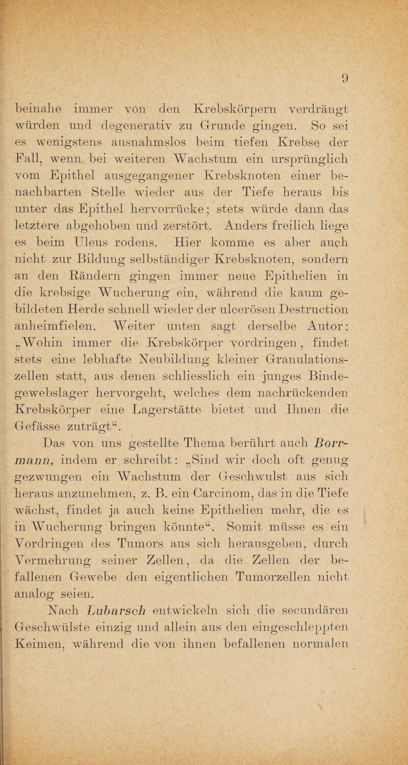 beinahe immer von den Krebskörpern verdrängt würden und degenerativ zu Grunde gingen. So sei es wenigstens ausnahmslos beim tiefen Krebse der Fall, wenn bei weiteren Wachstum ein ursprünglich vom Epithel ausgegangener Krebsknoten einer be¬ nachbarten Stelle wieder aus der Tiefe heraus bis unter das Epithel hervorrücke; stets würde dann das letztere abgehoben und zerstört. Anders freilich liege es beim Uleus rodens. Hier komme es aber auch nicht zur Bildung selbständiger Krebsknoten, sondern an den Bändern gingen immer neue Epithelien in die krebsige Wucherung ein, während die kaum ge¬ bildeten Herde schnell wieder der ulcerösen Destruction anheimfielen. Weiter unten sagt derselbe Autor: „Wohin immer die Krebskörper Vordringen, findet stets eine lebhafte Neubildung kleiner Granulations¬ zellen statt, aus denen schliesslich ein junges Binde- gewebslager hervorgeht, welches dem nachrückenden Krebskörper eine Lagerstätte bietet und Ihnen die Gefässe zuträgt“. Bas von uns gestellte Thema berührt auch Borr- mann, indem er schreibt: „Sind wir doch oft genug gezwungen ein Wachstum der Geschwulst aus sich heraus anzunehmen, z. B. ein Carcinom. das in die Tiefe wächst, findet ja auch keine Epithelien mehr, die es in Wucherung bringen könnte“. Somit müsse es ein Vordringen des Tumors aus sich herausgeben, durch Vermehrung seiner Zellen, da die Zellen der be¬ fallenen Gewebe den eigentlichen Tumorzellen nicht analog seien. Nach Lubarsch entwickeln sich die secundären Geschwülste einzig und allein aus den eingeschleppten Keimen, während die von ihnen befallenen normalen \