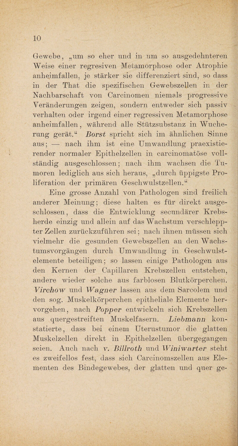 Gewebe, „um so eber und in um so ausgedehnteren Weise einer regresiven Metamorphose oder AtrojDhie anheimfallen, je stärker sie differenziert sind, so dass in der That die spezifischen Gewebszellen in der Nachbarschaft von Carcinomen niemals progressive Veränderungen zeigen, sondern entweder sich passiv verhalten oder irgend einer regressiven Metamorphose anheimfallen, während alle Stützsubstanz in Wuche¬ rung gerät.“ Borst spricht sich im ähnlichen Sinne aus; — nach ihm ist eine Umwandlung praexistie- render normaler Epithelzellen in carcinomatöse voll¬ ständig ausgeschlossen; nach ihm wachsen die Tu¬ moren lediglich aus sich heraus, „durch üppigste Pro¬ liferation der primären Geschwulstzellen.“ Eine grosse Anzahl von Pathologen sind freilich anderer Meinung; diese halten es für direkt ausge¬ schlossen , dass die Entwicklung secundärer Krebs¬ herde einzig und allein auf das Wachstum verschlepp¬ ter Zellen zurückzuführen sei; nach ihnen müssen sich vielmehr die gesunden Gewebszellen an den Wachs¬ tumsvorgängen durch Umwandlung in Geschwulst¬ elemente beteiligen; so lassen einige Pathologen aus den Kernen der Capillaren Krebszellen entstehen, andere wieder solche aus farblosen Blutkörperchen. Virchow und Wagner lassen aus dem Sarcolem und den sog. Muskelkörperchen epitheliale Elemente her¬ vorgehen, nach Popper entwickeln sich Krebszellen aus quergestreiften Muskelfasern. Liebmann kon¬ statierte , dass bei einem Uterustumor die glatten Muskelzellen direkt in Epithelzellen übergegangen seien. Auch nach v. Billroth und Winiwarter steht es zweifellos fest, dass sich Carcinomszellen aus Ele¬ menten des Bindegewebes, der glatten und quer ge-