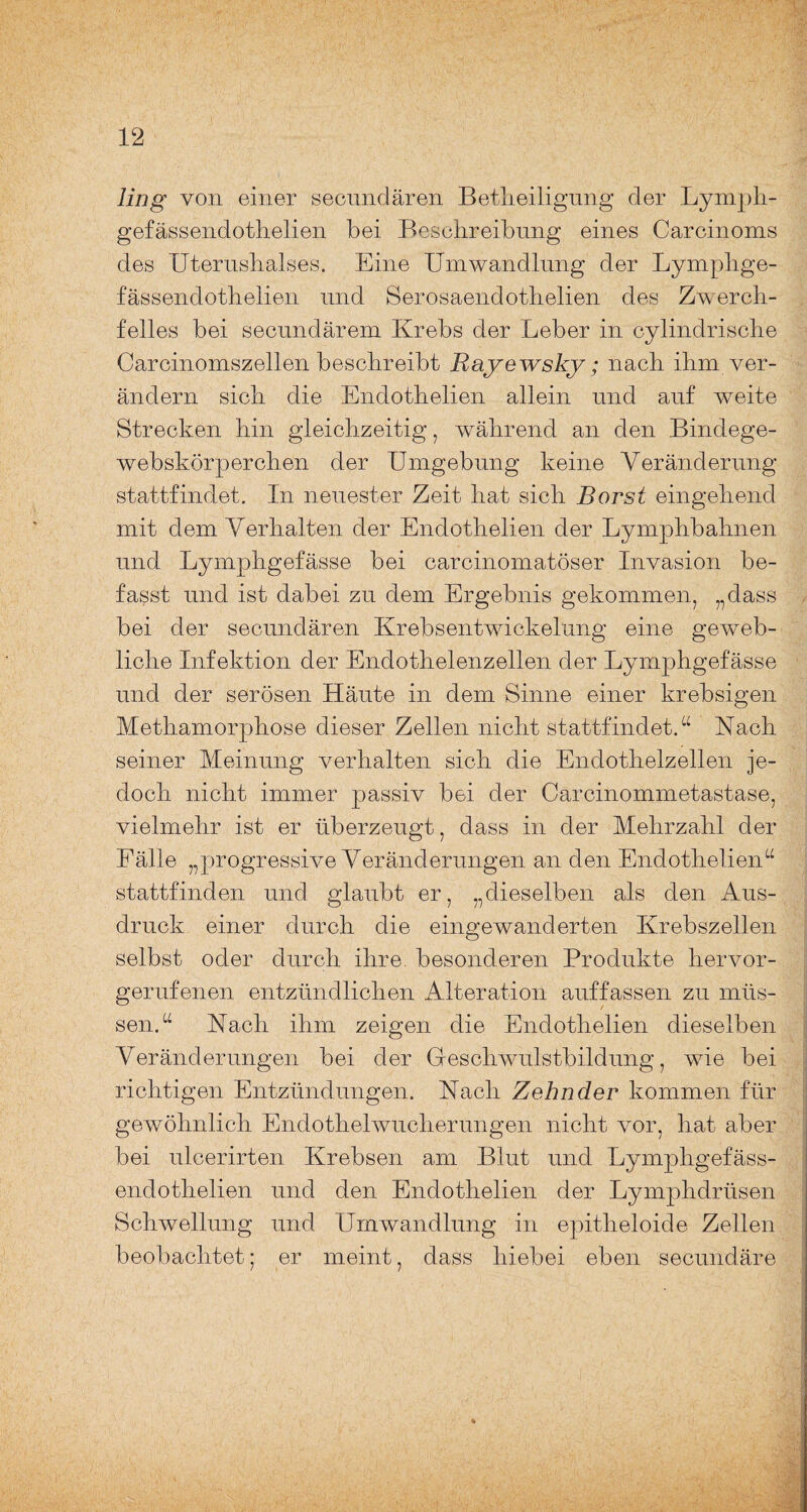 ling von einer secnndären Betlieilignng der Lymph- gefässendothelien bei Beschreibung eines Carcinoms des Uterushalses. Eine Umwandlung der Lymphge- fässendothelien und Serosaendothelien des Zwerch¬ felles bei secundärem Krebs der Leber in cylindrische Carcinomszellen beschreibt Rayewsky; nach ihm ver¬ ändern sich die Endothelien allein und auf weite Strecken hin gleichzeitig, während an den Bindege- webskörperchen der Umgebung keine Veränderung stattfindet. In neuester Zeit hat sich Borst eingehend mit dem Verhalten der Endothelien der Lymphbahnen und Lymphgefässe bei carcinomatöser Invasion be¬ fasst und ist dabei zu dem Ergebnis gekommen, „dass bei der secnndären Krebsentwickelung eine geweb¬ liche Infektion der Endothelenzellen der Lymphgefässe und der serösen Häute in dem Sinne einer krebsigen Methamorphose dieser Zellen nicht stattfindet.“ Nach seiner Meinung verhalten sich die Endothelzellen je¬ doch nicht immer passiv bei der Carcinommetastase, vielmehr ist er überzeugt, dass in der Mehrzahl der Fälle „progressive Veränderungen an den Endothelien“ stattfinden und glaubt er, „dieselben als den Aus¬ druck einer durch die eingewanderten Krebszellen selbst oder durch ihre, besonderen Produkte hervor¬ gerufenen entzündlichen Alteration auffassen zu müs¬ sen.“ Hach ihm zeigen die Endothelien dieselben Veränderungen bei der Geschwulstbildung, wie bei richtigen Entzündungen. Hach Zehnder kommen für gewöhnlich Endothelwucherungen nicht vor, hat aber bei ulcerirten Krebsen am Blut und Lymphgefäss- endothelien und den Endothelien der Lymphdrüsen Schwellung und Umwandlung in epitheloide Zellen beobachtet; er meint, dass hiebei eben secundäre