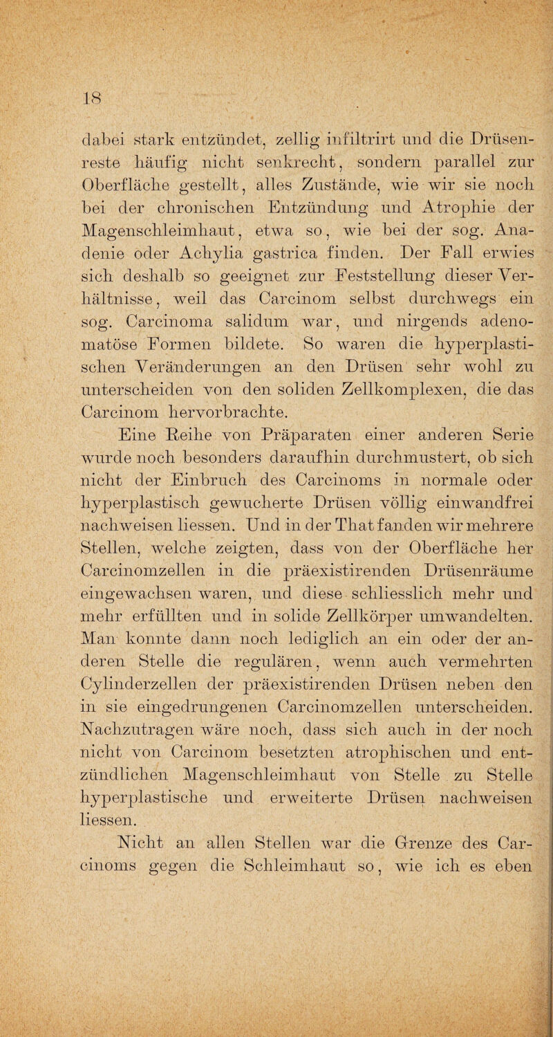 clabei stark entzündet, zeitig infiltrirt und die Drüsen¬ reste häufig nickt senkrecht, sondern parallel zur Oberfläche gestellt, alles Zustände, wie wir sie noch bei der chronischen Entzündung und Atrophie der Magenschleimhaut, etwa so, wie bei der sog. Ana- denie oder Achylia gastrica finden. Der Fall erwies sich deshalb so geeignet zur Feststellung dieser Ver¬ hältnisse , weil das Carcinom selbst durchwegs ein sog. Carcinoma salidum war, und nirgends adeno¬ matöse Formen bildete. So waren die hyperplasti¬ schen Veränderungen an den Drüsen sehr wohl zu unterscheiden von den soliden Zellkomplexen, die das Carcinom hervorbrachte. Eine Reihe von Präparaten einer anderen Serie wurde noch besonders daraufhin durchmustert, ob sich nicht der Einbruch des Carcinoms in normale oder hyperplastisch gewucherte Drüsen völlig einwandfrei nachweisen Hessen. Und in d er That fanden wir mehrere Stellen, welche zeigten, dass von der Oberfläche her Carcinomzellen in die präexistirenden Drüsenräume eingewachsen waren, und diese schliesslich mehr und mehr erfüllten und in solide Zellkörper umwandelten. Man konnte dann noch lediglich an ein oder der an¬ deren Stelle die regulären, wenn auch vermehrten Cylinderzellen der präexistirenden Drüsen neben den in sie eingedrungenen Carcinomzellen unterscheiden. Nachzutragen wäre noch, dass sich auch in der noch nicht von Carcinom besetzten atrophischen und ent¬ zündlichen Magenschleimhaut von Stelle zu Stelle hyperplastische und erweiterte Drüsen nachweisen Hessen. Nicht an allen Stellen war die Grenze des Car¬ cinoms gegen die Schleimhaut so, wie ich es eben