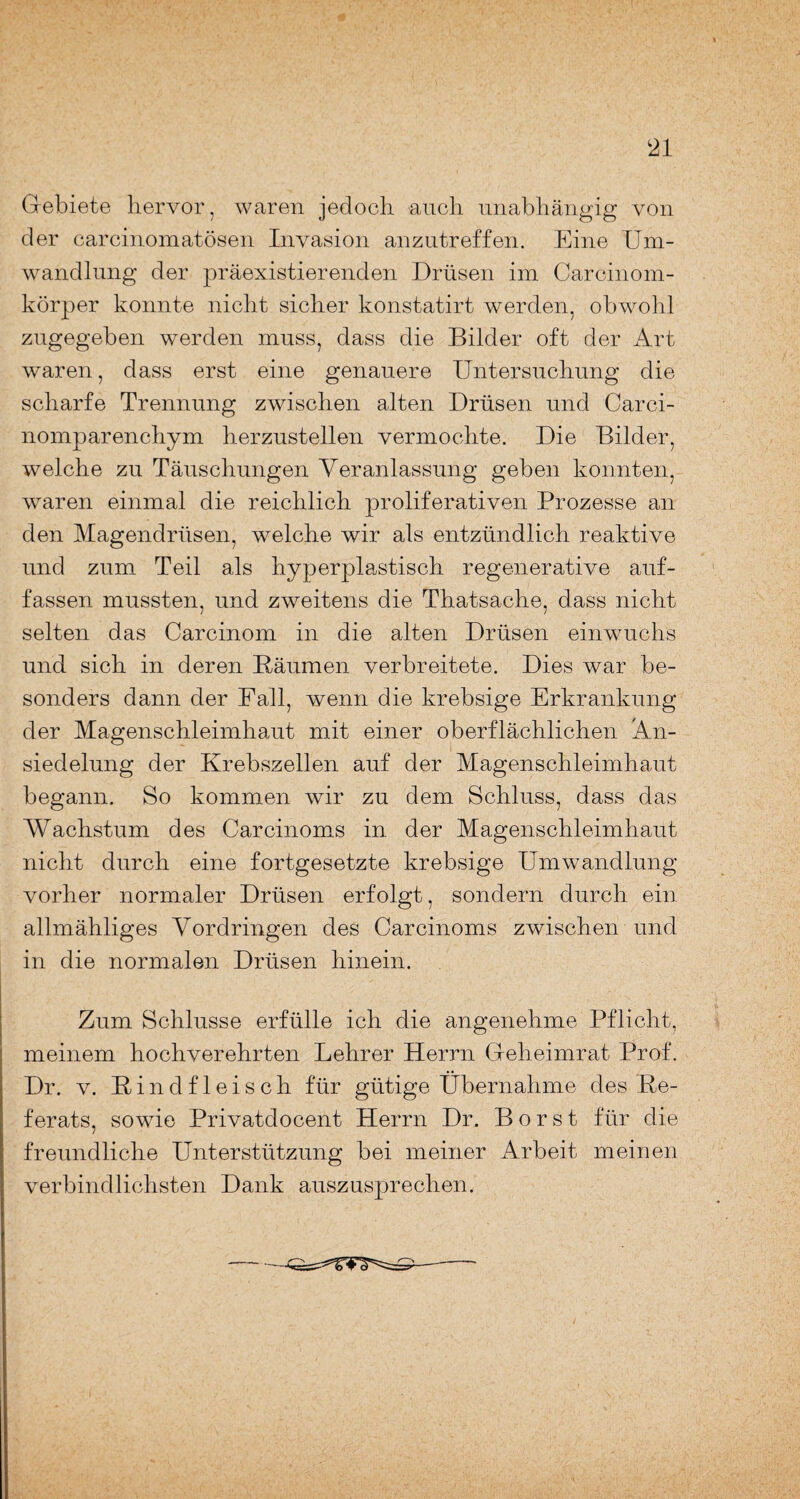 Gebiete hervor, waren jedoch auch unabhängig von der carcinomatösen Invasion anzutreffen. Eine Um¬ wandlung der präexistierenden Drüsen im Carcinom- körper konnte nicht sicher konstatirt werden, obwohl zugegeben werden muss, dass die Bilder oft der Art waren, dass erst eine genauere Untersuchung die scharfe Trennung zwischen alten Drüsen und Carci- nomparenchym herzustellen vermochte. Die Bilder, welche zu Täuschungen Veranlassung geben konnten, waren einmal die reichlich proliferativen Prozesse an den Magendrüsen, welche wir als entzündlich reaktive und zum Teil als hyperplastisch regenerative auf- fassen mussten, und zweitens die Thatsache, dass nicht selten das Carcinom in die alten Drüsen einwuchs und sich in deren Bäumen verbreitete. Dies war be¬ sonders dann der Fall, wenn die krebsige Erkrankung der Magenschleimhaut mit einer oberflächlichen An¬ siedelung der Krebszellen auf der Magenschleimhaut begann. So kommen wir zu dem Schluss, dass das Wachstum des Carcinoms in der Magenschleimhaut nicht durch eine fortgesetzte krebsige Umwandlung vorher normaler Drüsen erfolgt, sondern durch ein allmähliges Vordringen des Carcinoms zwischen und in die normalen Drüsen hinein. Zum Schlüsse erfülle ich die angenehme Pflicht, meinem hochverehrten Lehrer Herrn Geheimrat Prof. Dr. v. Bindfleisch für gütige Übernahme des Be- ferats, sowie Privatdocent Herrn Dr. Borst für die freundliche Unterstützung bei meiner Arbeit meinen verbindlichsten Dank auszusprechen.