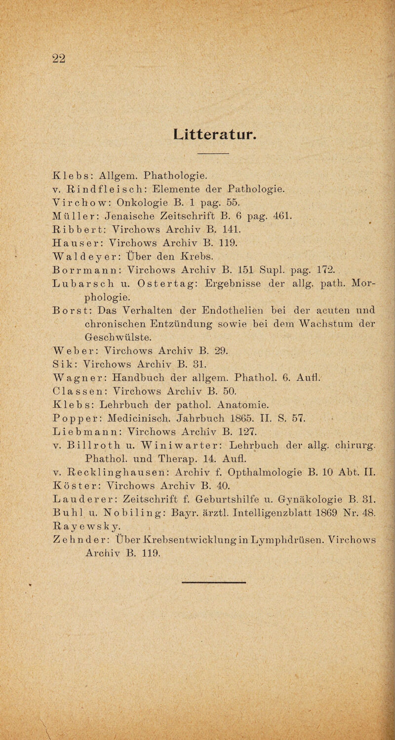 Litteratur. Klebs: Allgem. Phathologie. v. Rindfleisch: Elemente der Pathologie. Yirchow: Onkologie B. 1 pag. 55. Müller: Jenaische Zeitschrift B. 6 pag. 461. Ribbert: Virchows Archiv B. 141. Hauser: Virchows Archiv B. 119. Waldeyer: Über den Krebs. Borrmann: Virchows Archiv B. 151 Supl. pag. 172. Lubarsch u. Oster tag: Ergebnisse der allg. path. Mor¬ phologie. Borst: Das Verhalten der Endothelien bei der acuten und chronischen Entzündung sowie bei dem Wachstum der Geschwülste. Weber: Virchows Archiv B. 29. Sik: Virchows Archiv B. 31. Wagner: Handbuch der allgem. Phathol. 6. Aull. Classen: Virchows Archiv B. 50. K1 e b s: Lehrbuch der pathol. Anatomie. Popper: Medicinisch. Jahrbuch 1865. II. S. 57. Lieb mann: Virchows Archiv B. 127. v. Billroth u. Winiwarter: Lehrbuch der allg. chirurg. Phathol. und Therap. 14. Aufl. v. Recklinghausen: Archiv f. Opthalmologie B. 10 Abt. II. Köster: Virchows Archiv B. 40. Lau der er: Zeitschrift f. Geburtshilfe u. Gynäkologie B. 31. Buhl u. Nobiling: Bayr. ärztl. Intelligenzblatt 1869 Nr. 48. Rayewsky. Zehnder: Über Krebsentwicklung in Lymphdrüsen. Virchows Archiv B. 119.