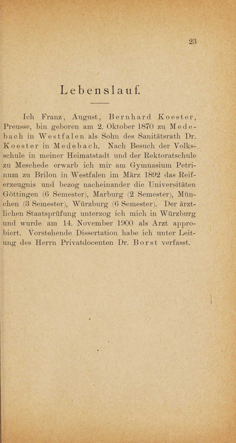 Lebenslauf. Ich Franz, August, Bernhard Koester, Preusse, bin geboren am 2. Oktober 1870 zu Mede¬ bach in Westfalen als Sohn des Sanitätsrath Dr. Koester in Medebach. Nach Besuch der Volks¬ schule in meiner Heimatstadt und der Rektoratschule zu Meschede erwarb ich mir am Gymnasium Petri- num zu Brilon in Westfalen im März 1892 das Reif¬ erzeugnis und bezog nacheinander die Universitäten Göttingen (6 Semester), Marburg (2 Semester), Mün¬ chen (3 Semester), Würzburg (6 Semester). Der ärzt¬ lichen Staatsprüfung unterzog ich mich in Würzburg und wurde am 14. November 1900 als Arzt appro¬ biert. Vorstehende Dissertation habe ich unter Leit¬ ung des Herrn Privatdocenten Dr. Borst verfasst.