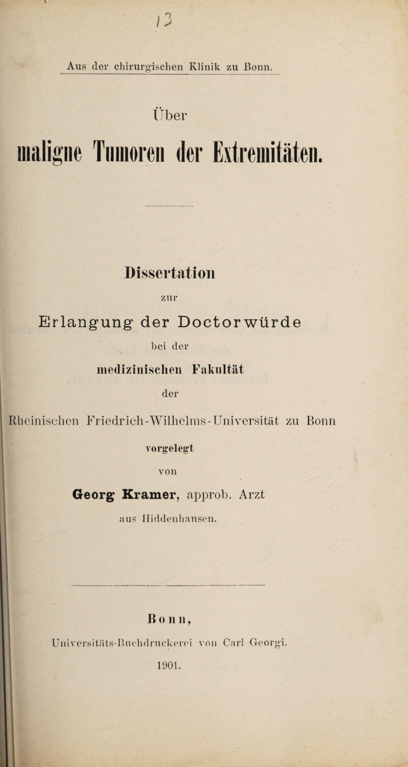 /3 Aus der chirurgischen Klinik zu Bonn. Uber maligne Tumoren der Extremitäten. Dissertation zur Erlangung der Doctorwürde bei der medizinischen Fakultät ■ der Rheinischen Friedrich-Wilhelms-Universität zu Bonn yorgelegt von Georg Kramer, approb. Arzt aus Hiddenhausen. Ii 0 1111, Universitäts-Buchdruckerei von Carl Georg’i. 1901.