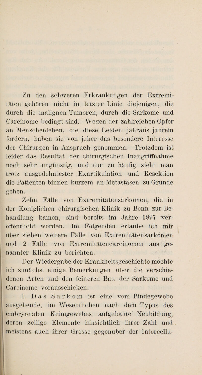 Zu den schweren Erkrankungen der Extremi¬ täten gehören nicht in letzter Linie diejenigen, die durch die malignen Tumoren, durch die Sarkome und Carcinome bedingt sind. Wegen der zahlreichen Opfer an Menschenleben, die diese Leiden jahraus jahrein fordern, haben sie von jeher das besondere Interesse der Chirurgen in Anspruch genommen. Trotzdem ist leider das Resultat der chirurgischen Inangriffnahme noch sehr ungünstig, und nur zu häufig sieht man trotz ausgedehntester Exartikulation und Resektion die Patienten binnen kurzem an Metastasen zu Grunde gehen. Zehn Fälle von Extremitätensarkomen, die in der Königlichen chirurgischen Klinik zu Bonn zur Be¬ handlung kamen, sind bereits im Jahre 1897 ver¬ öffentlicht worden. Im Folgenden erlaube ich mir über sieben weitere Fälle von Extremitätensarkomen und 2 Fälle von Extremitätencarcinomen aus ge¬ nannter Klinik zu berichten. Der Wiedergabe der Krankheitsgeschichte möchte ich zunächst einige Bemerkungen über die verschie¬ denen Arten und den feineren Bau der Sarkome und Carcinome vorausschicken. I. Das Sarkom ist eine vom Bindegewebe ausgehende, im Wesentlichen nach dem Typus des embryonalen Keimgewebes aufgebaute Neubildung, deren zellige Elemente hinsichtlich ihrer Zahl und meistens auch ihrer Grösse gegenüber der Intercellu-