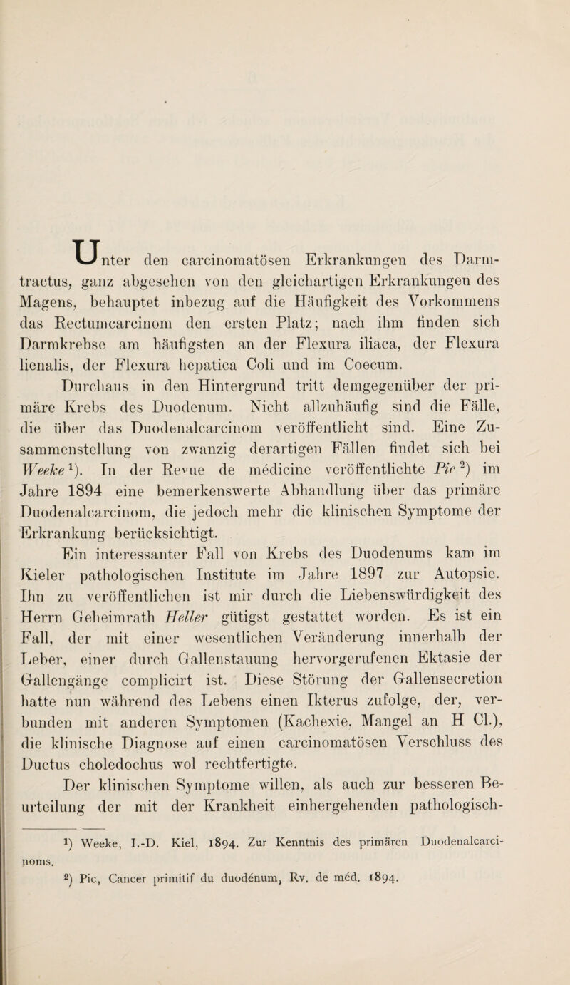 T-Tnter den carcinomatösen Erkrankungen des Darm- tractus, ganz abgesehen von den gleichartigen Erkrankungen des Magens, behauptet inbezug auf die Häufigkeit des Vorkommens das Rectumcarcinom den ersten Platz; nach ihm finden sich Darmkrebse am häufigsten an der Flexura iliaca, der Flexura lienalis, der Flexura hepatica Coli und im Coecum. Durchaus in den Hintergrund tritt demgegenüber der pri¬ märe Krebs des Duodenum. Nicht allzuhäufig sind die Fälle, die über das Duodenalcarcinom veröffentlicht sind. Eine Zu¬ sammenstellung von zwanzig derartigen Fällen findet sich bei Weeke1). In der Revue de medicine veröffentlichte Pir2) im Jahre 1894 eine bemerkenswerte Abhandlung über das primäre Duodenalcarcinom, die jedoch mehr die klinischen Symptome der Erkrankung berücksichtigt. Ein interessanter Fall von Krebs des Duodenums kam im Kieler pathologischen Institute im Jahre 1897 zur Autopsie. Ihn zu veröffentlichen ist mir durch die Liebenswürdigkeit des Herrn Geheimrath Heller gütigst gestattet worden. Es ist ein Fall, der mit einer wesentlichen Veränderung innerhalb der Leber, einer durch Gallenstauung hervorgerufenen Ektasie der Gallengänge complicirt ist. Diese Störung der Gallensecretion hatte nun während des Lebens einen Ikterus zufolge, der, ver¬ bunden mit anderen Symptomen (Kachexie, Mangel an H CL), die klinische Diagnose auf einen carcinomatösen Verschluss des Ductus choledochus wol rechtfertigte. Der klinischen Symptome willen, als auch zur besseren Be¬ urteilung der mit der Krankheit einhergehenden pathologisch- 1) Weeke, I.-D. Kiel, 1894. Zur Kenntnis des primären Duodenalcarci- noms. 2) Pic, Cancer primitif du duodenum, Rv. de med, 1894.