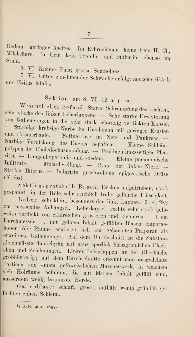 Oecleni. geringer Ascites. Im Erbrochenen keine freie H. CI. * i c säure. Im Uiin kein Urobilin und Biliburin, ebenso im otuill. 5. I. Kleiner Puls; grosse Somnolenz. VI- Unter zunehmender Schwache erfolgt morgens 6 Vs h der Exitus letalis. Sektion: am 8. VI. 12 h. p. m. Wesentlicher Befund: Starke Schrumpfung des rechten, sehr starke des linken Leberlappens. - Sehr starke Erweiterung '°n a engMgen in der sehr stark schwielig verdickten Kapsel. Strahlige krebsige Narbe im Duodenum mit geringer Erosion unc Hamorrhagie. — Fettnekrose im Netz und Pankreas. — innige \erdickung des Ductus hepaticus. — Kleine Schleim¬ polypen der Oholedochusmündung. — Residuen linksseitiger Pleu- ritis - Lungenhyperämie und -oedem. - Kleine pneumonische nfilträte. — Milzschwellung. — Cyste der linken Niere. — Starker Ikterus. - Indurirte geschwollene epigastrische Drüse (Krebs). Sektionsprotokoll: Bauch: Decken aufgetrieben, stark gespannt; in der Hole sehr reichlich trübe gelbliche Flüssigkeit, Leber: sehr klein, besonders der linke Lappen; 6:4; 2l/a cm messendes Anhängsel. Leberkapsel rechts sehr stark gelb- weiss verdickt von zahlreichen grösseren und kleineren — 1 cm Durchmesser —, mit gelbem Inhalt gefüllten Blasen emporge¬ hoben (die Räume erwiesen sich am gehärteten Präparat als erweiterte Gallengängej. Auf dem Durchschnitt ist die Substanz gleichmässig dunkelgrün mit ganz spärlich blassgraulichen Fleck¬ chen und Zeichnungen. Linker Leberlappen an der Oberfläche grobhockerig; auf dem Durchschnitte erkennt man ausgedehnte Partieen von einem gelbweisslichen Maschenwerk, in welchem sich Holräume befinden, die mit klarem Inhalt gefüllt sind, ausserdem wenig braunrote Herde. Gallenblase: schlaff, gross; enthält wenig grünlich ge¬ färbten zähen Schleim. J) S.-N. 260. 1897.