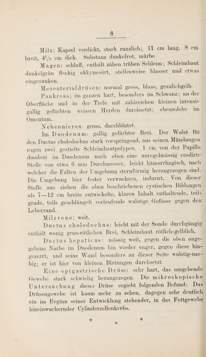 Milz: Kapsel verdickt, stark runzlicli; 11 cm lang, 8 cm breit, 4^/2 cm dick. Substanz dunkelrot, mürbe ? Magen: schlaff, enthält zähen trüben Schleim; Schleimhaut dunkelgrün fleckig ekkymosirt, stellenweise blasser und etwas eingesunken. Mesenterialdrüsen: normal gross, blass, graulichgelb. Pankreas; im ganzen hart, besonders im Schwanz; ander Oberfläche und in der Tiefe mit zahlreichen kleinen intensh gallig gefärbten weissen Herden durchsetzt, ebensolche im Omentum. Nebennieren: gross, durchblutet. Im Duodenum: gallig gefärbter Brei. Der Wulst füi den Ductus choledochus stark vorspringend, aus seinen Mündungen ragen zwei gestielte Schleimhautpolypen. 1 cm von dei Papilla duodeni im Duodenum nach oben eine unregelmässig erodirte Stelle von etwa 6 mm Durchmesser, leicht hämorrhagisch, nach welcher die Falten der Umgebung sternförmig herangezogen sind. Die Umgebung hier fester verwachsen, indunrt. \ on diesei Stelle aus ziehen die oben beschriebenen cystisehen Bildungen als 7 —12 cm breite entwickelte, klaren Inhalt enthaltende, teils grade, teils geschlängelt verlaufende wulstige Oefässe gegen den Leberrand. Milz vene: weit. Ductus choledochus: leicht mit der Sonde durchgängig enthält wenig grau-rötlichen Brei, Schleimhaut rötlich-gelblich. Ductus hepaticus: mässig weit, gegen die oben ange¬ gebene Narbe im Duodenum hin wieder enger, gegen diese hin¬ gezerrt, und seine Wand besonders an dieser Seite wulstig-nai- big; er ist hier von kleinen Blutungen durchsetzt. Eine epigastrisclie I) r üse: sehr hart, das umgebende Gewebe stark schwielig herangezogen. Die mikroskopische Untersuchung dieser Drüse ergiebt folgenden Befund. Das Drüsengewebe ist kaum mehr zu sehen, dagegen sehr deutlich ein im Beginn seiner Entwicklung stehender, in das Fettgewebe hineinwuchernder Cylinderzellenkrebs. * * 4