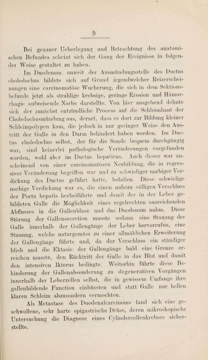 Bei genauer Ueberlegung und Betrachtung des anatomi- sehen Befundes scheint sich der Gang der Ereignisse in folgen¬ der Weise gestaltet zu haben. Im Duodenum unweit der Ausmündungsstelle des Ductus choledochus bildete sich auf Grund irgendwelcher Reizerschei¬ nungen eine carcinomatöse Wucherung, die sich in dem Sektions¬ befunde jetzt als strahlige krebsige, geringe Erosion und Hämor- rhagie aufweisende Narbe darstellte. Von hier ausgehend dehnte sich der zunächst entzündliche Process auf die Schleimhaut der Choledochusmündung aus, derart, dass es dort zur Bildung kleiner Schleimpolypen kam, die jedoch in nur geringer Weise den Aus¬ tritt der Galle in den Darm behindert haben werden. Im Duc¬ tus choledochus selbst, der für die Sonde bequem durchgängig war, sind keinerlei pathologische Veränderungen vorgefunden worden, wohl aber im Ductus hepaticus. Auch dieser war an¬ scheinend von einer carcinomatösen Neubildung, die in regies- siver Veränderung begriffen war und zu schwieliger narbiger Ver¬ dickung des Ductus geführt hatte, befallen. Diese schwielige narbige Verdickung war es, die einen nahezu völligen Verschluss der Porta hepatis herbeiführte und damit der in der Leber ge¬ bildeten Galle die Möglichkeit eines regelrechten ausreichenden Abflusses in die Gallenblase und das Duodenum nahm. Diese Störung der Gallensecretion musste sodann eine Stauung der Galle innerhalb der Gallengänge der Leber hervorrufen, eine Stauung, welche naturgemäss zu einer allmählichen Erweiterung der Gallengänge führte und, da der Verschluss ein ständiger blieb und die Ektasie der Gallengänge bald eine Grenze er¬ reichen musste, den Rücktritt der Galle in das Blut und damit den intensiven Ikterus bedingte. Weiterhin führte diese Be¬ hinderung der Gallenabsonderung zu degenerativen Voigängen innerhalb der Leberzellen selbst, die in gewissem Umfange ihre gallenbildende Function einbüssten und statt Galle nur hellen klaren Schleim abzusondern vermochten. Als Metastase des Duodenalcarcinoms fand sich eine ge¬ schwollene, sehr harte epigastrische Drüse, deren mikroskopische Untersuchung die Diagnose eines Cylindercellenkrebses sicher¬ stellte.