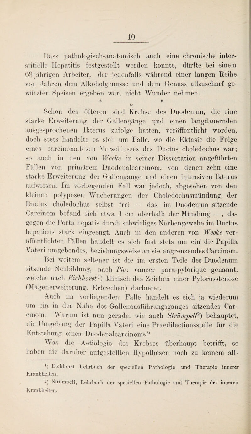 Dass pathologisch-anatomisch auch eine chronische inter¬ stitielle Hepatitis festgestellt werden konnte, dürfte bei einem 69 jährigen Arbeiter, der jedenfalls während einer langen Reihe von Jahren dem Alkoholgenusse und dem Genuss allzuscharf ge¬ würzter Speisen ergeben war, nicht Wunder nehmen. * * * Schon des öfteren sind Krebse des Duodenum, die eine starke Erweiterung der Gallengänge und einen langdauernden ausgesprochenen Ikterus zufolge hatten, veröffentlicht worden, doch stets handelte es sich um Fälle, wo die Ektasie die Folge eines carcinomatc sen Verschlusses des Ductus choledochus wrar; so auch in den von Weeke in seiner Dissertation angeführten Fällen von primärem Duodenalcarcinom, von denen zehn eine starke Erweiterung der Gallengänge und einen intensiven Ikterus aufwiesen. Im vorliegenden Fall war jedoch, abgesehen von den kleinen polypösen Wucherungen der Choledoclmsmündung, der Ductus choledochus selbst frei — das im Duodenum sitzende Carcinom befand sich etwa 1 cm oberhalb der Mündung —, da¬ gegen die Porta hepatis durch schwieliges Narbengewebe im Ductus hepaticus stark eingeengt. Auch in den anderen von Weeke ver¬ öffentlichten Fällen handelt es sich fast stets um ein die Papilla Vateri umgehendes, beziehungsweise an sie angrenzendes Carcinom. Bei weitem seltener ist die im ersten Teile des Duodenum sitzende Neubildung, nach Pic: cancer para-pylorique genannt, welche nach Eichhorst1) klinisch das Zeichen einer Pylorusstenose (Magenerweiterung, Erbrechen) darbietet. Auch im vorliegenden Falle handelt es sich ja wiederum um ein in der Nähe des Gallenausführungsganges sitzendes Car¬ cinom. Warum ist nun gerade, wie auch Strümpell2) behauptet, die Umgebung der Papilla Vateri eine Praedilectionsstelle für die Entstehung eines Duodenalcarcinoms ? Was die Aetiologie des Krebses überhaupt betrifft, so haben die darüber aufgestellten Hypothesen noch zu keinem all- P Eichhorst Lehrbuch der speciellen Pathologie und Therapie innerer Krankheiten. 2) Strümpell, Lehrbuch der speciellen Pathologie und Therapie der inneren Krankheiten-