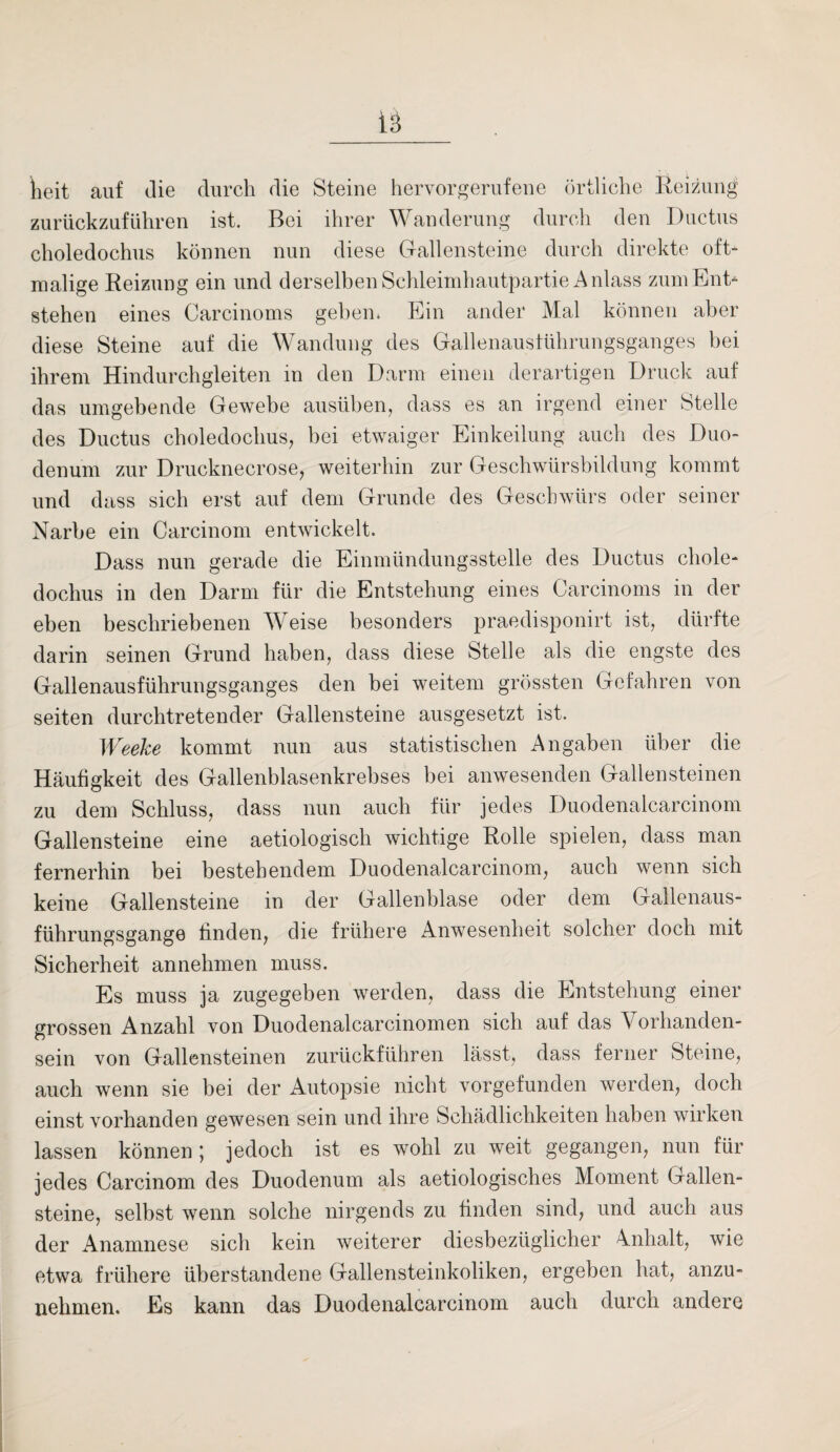 heit auf die durch die Steine hervorgerufene örtliche Reizung zurückzuführen ist. Bei ihrer Wanderung durch den Ductus choledochus können nun diese Gallensteine durch direkte oft¬ malige Reizung ein und derselben Schleimhautpartie Anlass zum Ent¬ stehen eines Carcinoms gehen. Ein ander Mal können aber diese Steine auf die Wandung des Gallenaustührungsganges bei ihrem Hindurchgleiten in den Darm einen derartigen Druck auf das umgebende Gewebe ausüben, dass es an irgend einer Stelle des Ductus choledochus, bei etwaiger Einkeilung auch des Duo¬ denum zur Drucknecrose, weiterhin zur Geschwürsbildung kommt und dass sich erst auf dem Grunde des Geschwürs oder seiner Narbe ein Carcinom entwickelt. Dass nun gerade die Einmündungsstelle des Ductus chole¬ dochus in den Darm für die Entstehung eines Carcinoms in der eben beschriebenen Weise besonders praedisponirt ist, dürfte darin seinen Grund haben, dass diese Stelle als die engste des Gallenausführungsganges den bei weitem grössten Gefahren von seiten durchtretender Gallensteine ausgesetzt ist. Weeke kommt nun aus statistischen Angaben über die Häufigkeit des Gallenblasenkrebses bei anwesenden Gallensteinen zu dem Schluss, dass nun auch für jedes Duodenalcarcinom Gallensteine eine aetiologisch wichtige Rolle spielen, dass man fernerhin bei bestehendem Duodenalcarcinom, auch wenn sich keine Gallensteine in der Gallenblase oder dem Gallenaus¬ führungsgange finden, die frühere Anwesenheit solcher doch mit Sicherheit annehmen muss. Es muss ja zugegeben werden, dass die Entstehung einer grossen Anzahl von Duodenalcarcinomen sich auf das Vorhanden¬ sein von Gallensteinen zurückführen lässt, dass ferner Steine, auch wenn sie bei der Autopsie nicht vorgefunden werden, doch einst vorhanden gewesen sein und ihre Schädlichkeiten haben wirken lassen können; jedoch ist es wohl zu weit gegangen, nun für jedes Carcinom des Duodenum als aetiologisches Moment Gallen¬ steine, selbst wenn solche nirgends zu finden sind, und auch aus der Anamnese sich kein weiterer diesbezüglicher Anhalt, wie etwa frühere überstandene Gallensteinkoliken, ergeben hat, anzu¬ nehmen. Es kann das Duodenalcarcinom auch durch andere