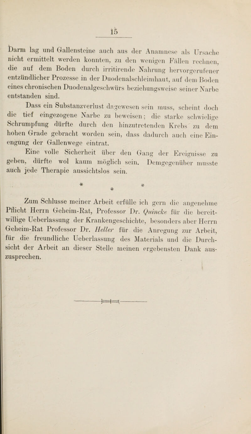 Darm lag und Gallensteine auch aus der Anamnese als Ursache nicht ermittelt werden konnten, zu den wenigen Fällen rechnen, die auf dem Boden durch irritirende Nahrung hervorgerufener entzündlicher Prozesse in der Duodenalschleimhaut, auf dem Boden eines chronischen Duodenalgeschwürs beziehungsweise seiner Narbe entstanden sind. Dass ein Substanzverlust dagewesen sein muss, scheint doch die tief eingezogene Narbe zu beweisen 5 die starke schwielige Schrumpfung dürfte durch den hinzutretenden Krebs zu dem hohen Grade gebracht worden sein, dass dadurch auch eine Ein¬ engung der Gallenwege eintrat. Eine volle Sicherheit über den Gang der Ereignisse zu geben, dürfte wol kaum möglich sein. Demgegenüber musste auch jede Therapie aussichtslos sein. * * * Zum Schlüsse meiner Arbeit erfülle ich gern die angenehme Pflicht Herrn Geheim-Rat, Professor Dr. Quincke für die bereit¬ willige Ueberlassung der Krankengeschichte, besonders aber Herrn Geheim-Rat Professor Dr. Heller für die Anregung zur Arbeit, für die freundliche Ueberlassung des Materials und die Durch¬ sicht der Arbeit an dieser Stelle meinen ergebensten Dank aus¬ zusprechen.