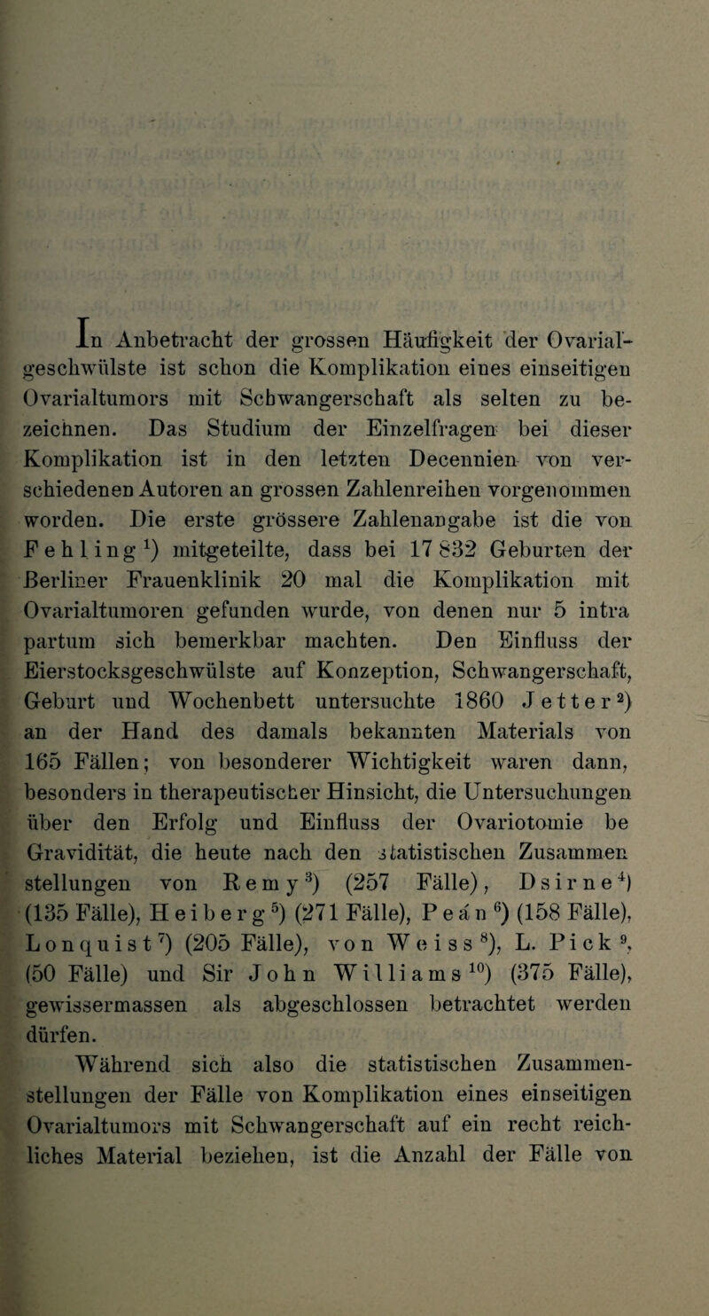 In Anbetracht der grossen Häufigkeit der Ovaria!- geschwülste ist schon die Komplikation eines einseitigen Ovarialtumors mit Schwangerschaft als selten zu be¬ zeichnen. Das Studium der Einzelfragen bei dieser Komplikation ist in den letzten Decennien von ver¬ schiedenen Autoren an grossen Zahlenreihen vorgenommen worden. Die erste grössere Zahlenangabe ist die von Fehling1) mitgeteilte, dass bei 17 832 Geburten der Berliner Frauenklinik 20 mal die Komplikation mit Ovarialtumoren gefunden wurde, von denen nur 5 intra partum sich bemerkbar machten. Den Einfluss der Eierstocksgeschwülste auf Konzeption, Schwangerschaft, Geburt und Wochenbett untersuchte 1860 Jett er2) an der Hand des damals bekannten Materials von 165 Fällen; von besonderer Wichtigkeit waren dann, besonders in therapeutischer Hinsicht, die Untersuchungen über den Erfolg und Einfluss der Ovariotomie be Gravidität, die heute nach den statistischen Zusammen Stellungen von Remy3) (257 Fälle) , D s i r n e 0 (135 Fälle), H e i b e r g 5) (271 Fälle), Peän6) (158 Fälle), Lonquist7) (205 Fälle), von W e i s s 8), L. Pick9, (50 Fälle) und Sir John Williams 10) (375 Fälle), gewissermassen als abgeschlossen betrachtet werden dürfen. Während sich also die statistischen Zusammen¬ stellungen der Fälle von Komplikation eines einseitigen Ovarialtumors mit Schwangerschaft auf ein recht reich¬ liches Material beziehen, ist die Anzahl der Fälle von