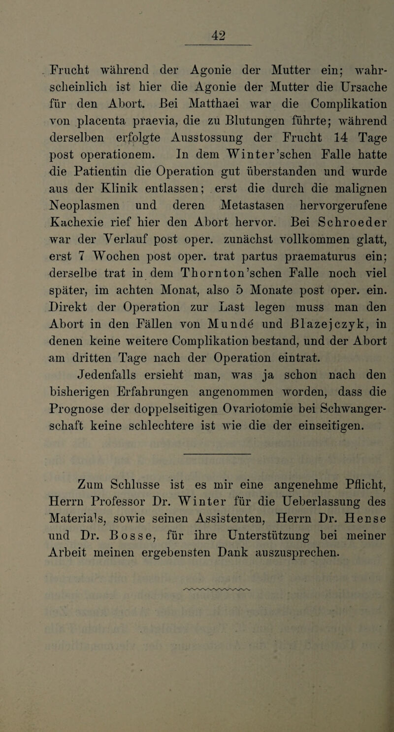 . Frucht während der Agonie der Mutter ein; wahr¬ scheinlich ist hier die Agonie der Mutter die Ursache für den Abort* Bei Matthaei war die Complikation von placenta praevia, die zu Blutungen führte; während derselben erfolgte Ausstossung der Frucht 14 Tage post Operationen]. In dem Winter’schen Falle hatte die Patientin die Operation gut überstanden und wurde aus der Klinik entlassen; erst die durch die malignen Neoplasmen und deren Metastasen hervorgerufene Kachexie rief hier den Abort hervor. Bei Schroeder war der Verlauf post oper. zunächst vollkommen glatt, erst 7 Wochen post oper. trat partus praematurus ein; derselbe trat in dem Thornton’schen Falle noch viel später, im achten Monat, also 5 Monate post oper. ein. Direkt der Operation zur Last legen muss man den Abort in den Fällen von Munde und Blazejczyk, in denen keine weitere Complikation bestand, und der Abort am dritten Tage nach der Operation eintrat. Jedenfalls ersieht man, was ja schon nach den bisherigen Erfahrungen angenommen worden, dass die Prognose der doppelseitigen Ovariotomie bei Schwanger¬ schaft keine schlechtere ist wie die der einseitigen. Zum Schlüsse ist es mir eine angenehme Pflicht, Herrn Professor Dr. Winter für die Ueberlassung des Materials, sowie seinen Assistenten, Herrn Dr. Hense und Dr. Bosse, für ihre Unterstützung bei meiner Arbeit meinen ergebensten Dank auszusprechen.