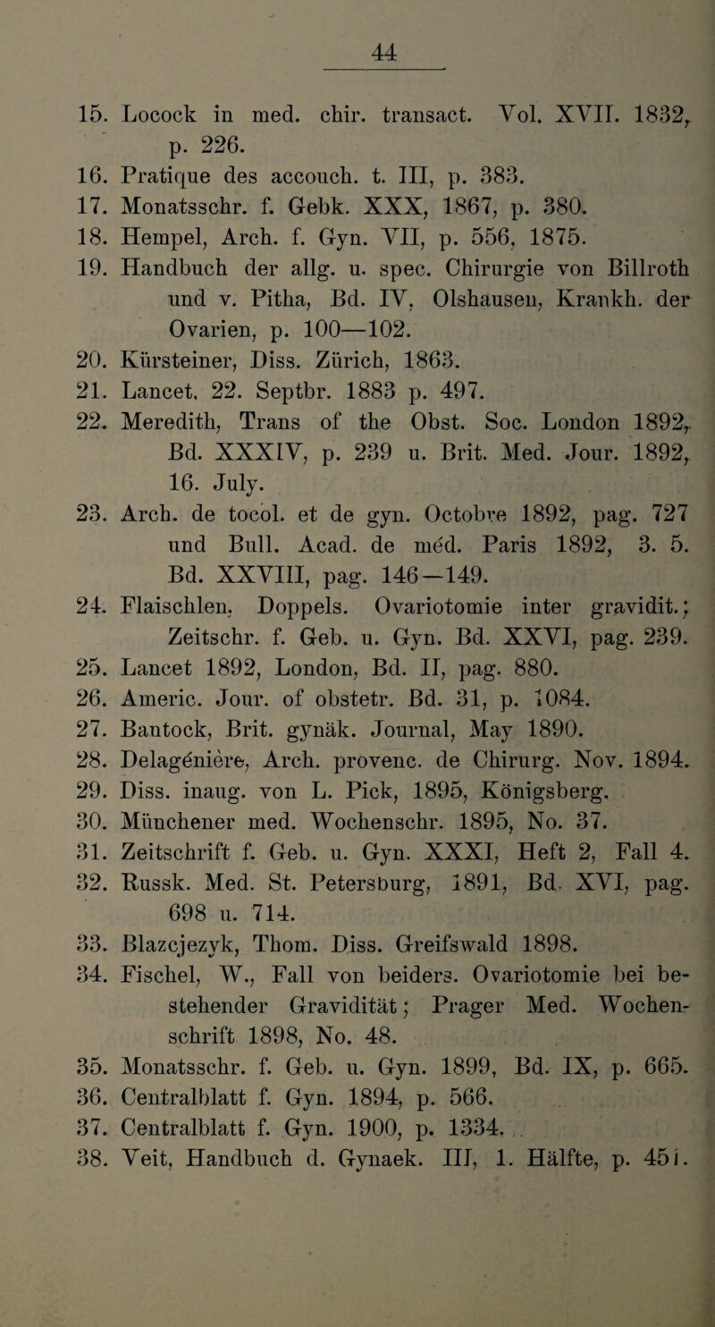 15. Locock in med. chir. transact. Vol. XVII. 1832r p. 226. 16. Pratique des accouch. t. III, p. 383. 17. Monatsschr. f. Gebk. XXX, 1867, p. 380. 18. Hempel, Arch. f. Gyn. VII, p. 556, 1875. 19. Handbuch der allg. u. spec. Chirurgie von Billroth und v. Pitha, Bd. IV, Olshausen, Krankh. der Ovarien, p. 100—102. 20. Kürsteiner, Diss. Zürich, 1863. 21. Lancet, 22. Septbr. 1883 p. 497. 22. Meredith, Trans of the Obst. Soc. London 1892r Bd. XXXIV, p. 239 u. Brit. Med. Jour. 1892, 16. July. 23. Arch. de tocol. et de gyn. Octobre 1892, pag. 727 und Bull. Acad. de med. Paris 1892, 3. 5. Bd. XXVIII, pag. 146—149. 24. Flaischlen, Doppels. Ovariotomie inter gravidit.; Zeitschr. f. Geb. u. Gyn. Bd. XXVI, pag. 239. 25. Lancet 1892, London, Bd. II, pag. 880. 26. Americ. Jour, of obstetr. Bd. 31, p. 1084. 27. Bantock, Brit. gynäk. Journal, May 1890. 28. Delagöniere, Arch. provenc. de Chirurg. Nov. 1894. 29. Diss. inaug. von L. Pick, 1895, Königsberg. 30. Münchener med. Wochenschr. 1895, No. 37. 31. Zeitschrift f. Geb. u. Gyn. XXXI, Heft 2, Fall 4. 32. Bussk. Med. St. Petersburg, 1891, Bd. XVI, pag. 698 u. 714. 33. Blazcjezyk, Thom. Diss. Greifswald 1898. 34. Fischei, W., Fall von beiders. Ovariotomie bei be¬ stehender Gravidität; Prager Med. Wochen¬ schrift 1898, No. 48. 35. Monatsschr. f. Geb. u. Gyn. 1899, Bd. IX, p. 665. 36. Centralblatt f. Gyn. 1894, p. 566. 37. Centralblatt f. Gyn. 1900, p. 1334. 38. Veit, Handbuch d. Gynaek. III, 1. Hälfte, p. 45 L