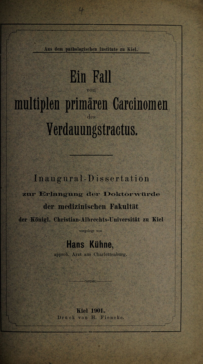 — Ans dem pathologischen Institute zu Kiel. Ein Fall von multiplen primären Garcinomen .• des Inaugural-Dissertation zur* Erlangung- der* Doktorwürde der medizinischen Fakultät der Könifd. Christian-Alhreehts-Universität zu Kiel vorgelegt von Hans Kühne, approb. Arzt aus Charlottenburg. Kiel 1901. Druck von H. Fiencke.