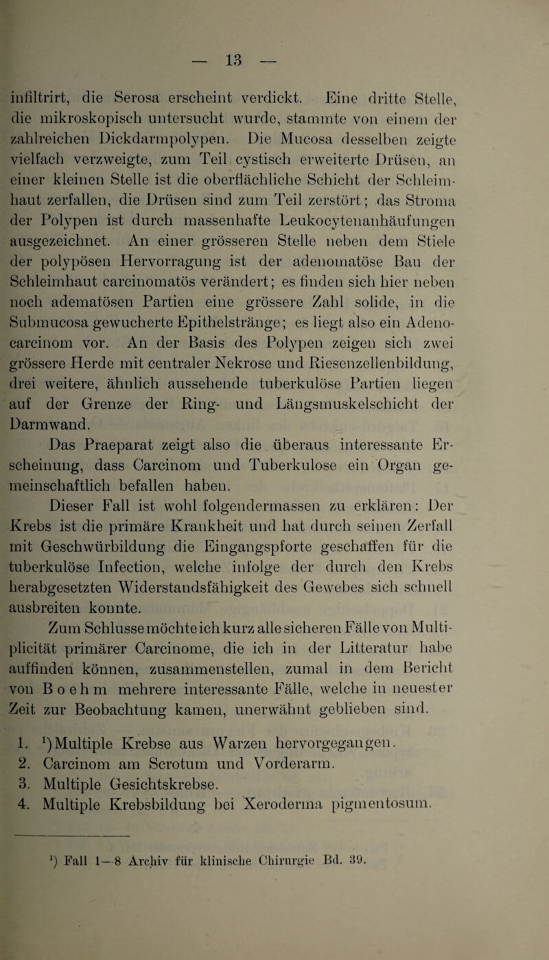 infiltrirt, die Serosa erscheint verdickt. Eine dritte Stelle, die mikroskopisch untersucht wurde, stammte von einem der zahlreichen Dickdarmpolypen. Die Mucosa desselben zeigte vielfach verzweigte, zum Teil cystisch erweiterte Drüsen, an einer kleinen Stelle ist die oberflächliche Schicht der Schleim¬ haut zerfallen, die Drüsen sind zum Teil zerstört; das Stroma der Polypen ist durch massenhafte Leukocytenanhäufungen ausgezeichnet. An einer grösseren Stelle neben dem Stiele der polypösen Hervorragung ist der adenomatöse Bau der Schleimhaut carcinomatös verändert; es finden sich hier neben noch adematösen Partien eine grössere Zahl solide, in die Submucosa gewucherte Epithelstränge; es liegt also ein Adeno- carcinom vor. An der Basis des Polypen zeigen sich zwei grössere Herde mit centraler Nekrose und Riesenzellenbildung, drei weitere, ähnlich aussehende tuberkulöse Partien liegen auf der Grenze der Ring- und Längsmuskelschicht der Darm wand. Das Praeparat zeigt also die überaus interessante Er¬ scheinung, dass Carcinom und Tuberkulose ein Organ ge¬ meinschaftlich befallen haben. Dieser Fall ist wohl folgendermassen zu erklären: Der Krebs ist die primäre Krankheit und hat durch seinen Zerfall mit Geschwürbildung die Eingangspforte geschaffen für die tuberkulöse Infection, welche infolge der durch den Krebs herabgesetzten Widerstandsfähigkeit des Gewebes sich schnell ausbreiten konnte. Zum Schlüsse möchte ich kurz alle sicheren Fälle von Mult i- plicität primärer Carcinome, die ich in der Litteratur habe auffinden können, zusammenstellen, zumal in dem Bericht von B o e h m mehrere interessante Fälle, welche in neuester Zeit zur Beobachtung kamen, unerwähnt geblieben sind. 1. ^Multiple Krebse aus Warzen hervorgegangen. 2. Carcinom am Scrotum und Vorderarm. 3. Multiple Gesichtskrebse. 4. Multiple Krebsbildung bei Xeroderma pigmentosum. b Fall 1—8 Archiv für klinische Chirurgie B<1. 39.