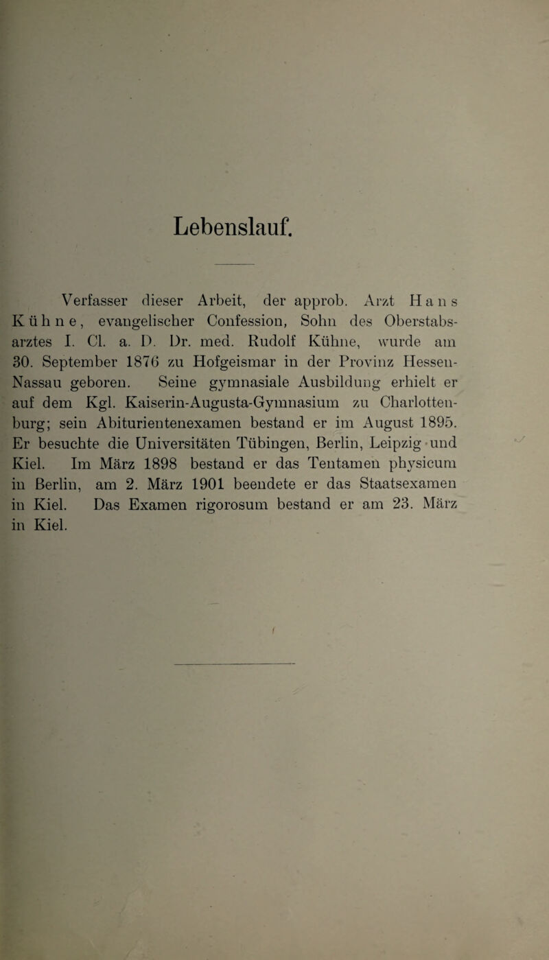 Lebenslauf. Verfasser dieser Arbeit, der approb. Arzt Hans Kühne, evangelischer Confession, Sohn des Oberstabs¬ arztes I. CI. a. D. Dr. med. Rudolf Kühne, wurde am 30. September 1876 zu Hofgeismar in der Provinz Hessen- Nassau geboren. Seine gymnasiale Ausbildung erhielt er auf dem Kgl. Kaiserin-Augusta-Gymnasium zu Charlotten¬ burg; sein Abiturientenexamen bestand er im August 1895. Er besuchte die Universitäten Tübingen, Berlin, Leipzig und Kiel. Im März 1898 bestand er das Tentamen physicum in Berlin, am 2. März 1901 beendete er das Staatsexamen in Kiel. Das Examen rigorosum bestand er am 23. März in Kiel.