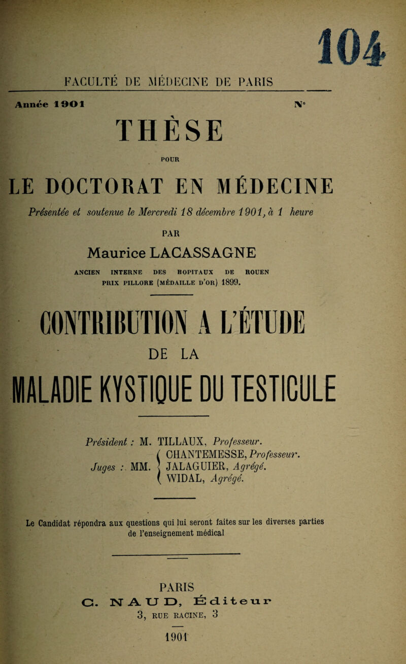 Année 1901 IV0 THÈSE POUR LE DOCTORAT EN MÉDECINE Présentée et soutenue le Mercredi 18 décembre 1901, à 1 heure PAR Maurice LACASSAGNE ANCIEN INTERNE DES HOPITAUX DE ROUEN prix pillore (médaille d’or) 1899. r DE LA MALADIE KYSTIQUE DU TESTICULE Président : M. TILLAUX, Professeur. ( OHANTEMESSE, Professeur. Juges MM. < JALAGUIER, Agrégé. ( W1DAL, Agrégé. Le Candidat répondra aux questions qui lui seront faites sur les diverses parties de l’enseignement médical PARIS G. N AUD, Éditeur 3, RUE RACINE, 3 1901