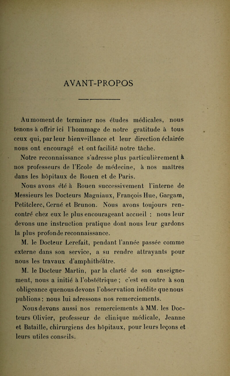 AVANT-PROPOS Aumomentde terminer nos études médicales, nous tenons à offrir ici l’hommage de notre gratitude à tous ceux qui, parleur bienveillance et leur direction éclairée nous ont encouragé et ont facilité notre tâche. Notre reconnaissance s’adresse plus particulièrement â nos professeurs de l’Ecole de médecine, à nos maîtres dans les hôpitaux de Rouen et de Paris. Nous avons été à Rouen successivement l’interne de Messieurs les Docteurs Magniaux, François Hue, Gargam, Petitclerc, Cerné et Rrunon. Nous avons toujours ren¬ contré chez eux le plus encourageant accueil : nous leur devons une instruction pratique dont nous leur gardons la plus profonde reconnaissance. M. le Docteur Lerefait, pendant l’année passée comme externe dans son service, a su rendre attrayants pour nous les travaux d’amphithéâtre. M. le Docteur Martin, par la clarté de son enseigne¬ ment, nous a initié à l’obstétrique ; c’est en outre à son obligeance quenous devons l’observation inédite que nous publions : nous lui adressons nos remerciements. Nous devons aussi nos remerciements à MM. les Doc¬ teurs Olivier, professeur de clinique médicale, Jeanne et Rataille, chirurgiens des hôpitaux, pour leurs leçons et leurs utiles conseils.