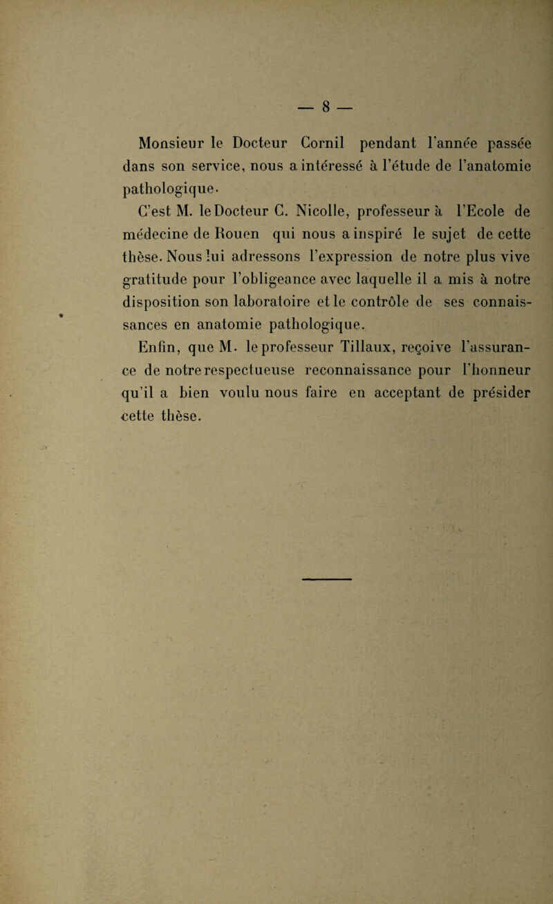 Monsieur le Docteur Cornil pendant l'année passée dans son service, nous a intéressé à l’étude de l’anatomie pathologique. C’est M. le Docteur C. Nicolle, professeur a l’Ecole de médecine de Rouen qui nous a inspiré le sujet de cette thèse. Nous lui adressons l’expression de notre plus vive gratitude pour l’obligeance avec laquelle il a mis à notre disposition son laboratoire et le contrôle de ses connais¬ sances en anatomie pathologique. Enfin, que M. le professeur Tillaux, reçoive l’assuran¬ ce de notre respectueuse reconnaissance pour l’honneur qu’il a bien voulu nous faire en acceptant de présider cette thèse. v-