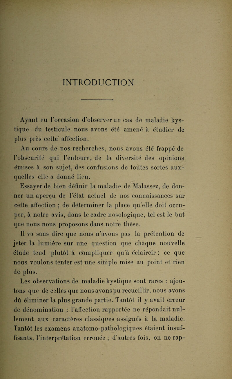 INTRODUCTION Ayant eu l'occasion d’observer un cas de maladie kys¬ tique du testicule nous avons été amené à étudier de plus près cette' affection. Au cours de nos recherches, nous avons été frappé de l’obscurité qui l'entoure, de la diversité des opinions émises à son sujet, d^s confusions de toutes sortes aux¬ quelles elle a donné lieu. Essaver de bien définir la maladie de Malassez, de don- ner un aperçu de l’état actuel de nos connaissances sur cetle affection ; de déterminer la place qu elle doit occu¬ per, à notre avis, dans le cadre nosologique, tel est le but que nous nous proposons dans notre thèse. Il va sans dire que nous n’avons pas la prétention de jeter la lumière sur une question que chaque nouvelle étude tend plutôt à compliquer qu’à éclaircir : ce que nous voulons tenter est une simple mise au point et rien de plus. Les observations de maladie kystique sont rares : ajou¬ tons que de celles que nous avons pu recueillir, nous avons dû éliminer la plus grande partie. Tantôt il y avait erreur de dénomination : l’affection rapportée ne répondait nul¬ lement aux caractères classiques assignés à la maladie. Tantôt les examens anatomo-pathologiques étaient insuf¬ fisants, l’interprétation erronée ; d’autres fois, on ne rap-